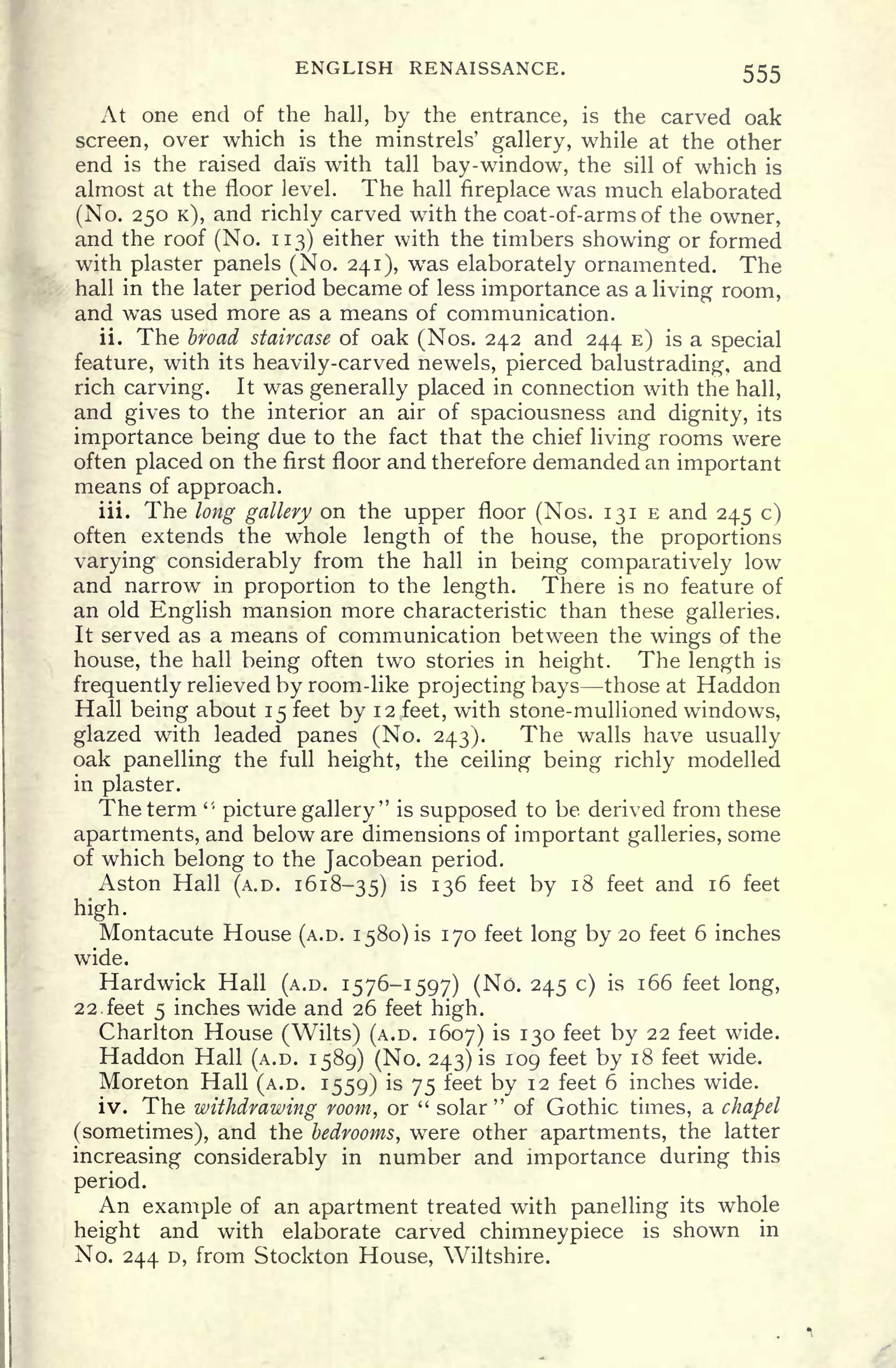 ENGLISH RENAISSANCE. 555
At one end of the hall, by the entrance, is the carved oak
screen, over which is the minstrels' gallery, while at the other
end is the raised dais with tall bay-window, the sill of which is
almost at the floor level. The hall fireplace was much elaborated
(No. 250 K), and richly carved with the coat-of-arms of the owner,
and the roof (No. 113) either with the timbers showing or formed
with plaster panels (No. 241), was elaborately ornamented. The
hall in the later period became of less importance as a living room,
and was used more as a means of communication.
ii. The broad staircase of oak (Nos. 242 and 244 E) is a special
feature, with its heavily-carved newels, pierced balustrading, and
rich carving. It was generally placed in connection with the hall,
and gives to the interior an air of spaciousness and dignity, its
importance being due to the fact that the chief living rooms were
often placed on the first floor and therefore demanded an important
means of approach.
iii. The long gallery on the upper floor (Nos. 131 E and 245 c)
often extends the whole length of the house, the proportions
varying considerably from the hall in being comparatively low
and narrow in proportion to the length. There is no feature of
an old English mansion more characteristic than these galleries.
It served as a means of communication between the wings of the
house, the hall being often two stories in height. The length is
frequently relieved by room-like projecting bays those at Haddon
Hall being about 15 feet by 12 feet, with stone-mullioned windows,
glazed with leaded panes (No. 243). The walls have usually
oak panelling the full height, the ceiling being richly modelled
in plaster.
The term '
picture gallery" is supposed to be derived from these
apartments, and below are dimensions of important galleries, some
of which belong to the Jacobean period.
Aston Hall (A.D. 1618-35) is 136 feet by 18 feet and 16 feet
high.
Montacute House (A.D. 1580) is 170 feet long by 20 feet 6 inches
wide.
Hardwick Hall (A.D. 1576-1597) (No. 245 c) is 166 feet long,
22. feet 5 inches wide and 26 feet high.
Charlton House (Wilts) (A.D. 1607) is 130 feet by 22 feet wide.
Haddon Hall (A.D. 1589) (No. 243) is 109 feet by 18 feet wide.
Moreton Hall (A.D. 1559) is 75 feet by 12 feet 6 inches wide.
iv. The withdrawing room, or " solar
"
of Gothic times, a chapel
(sometimes), and the bedrooms, were other apartments, the latter
increasing considerably in number and importance during this
period.
An example of an apartment treated with panelling its whole
height and with elaborate carved chimneypiece is shown in
No. 244 D, from Stockton House, Wiltshire.
 