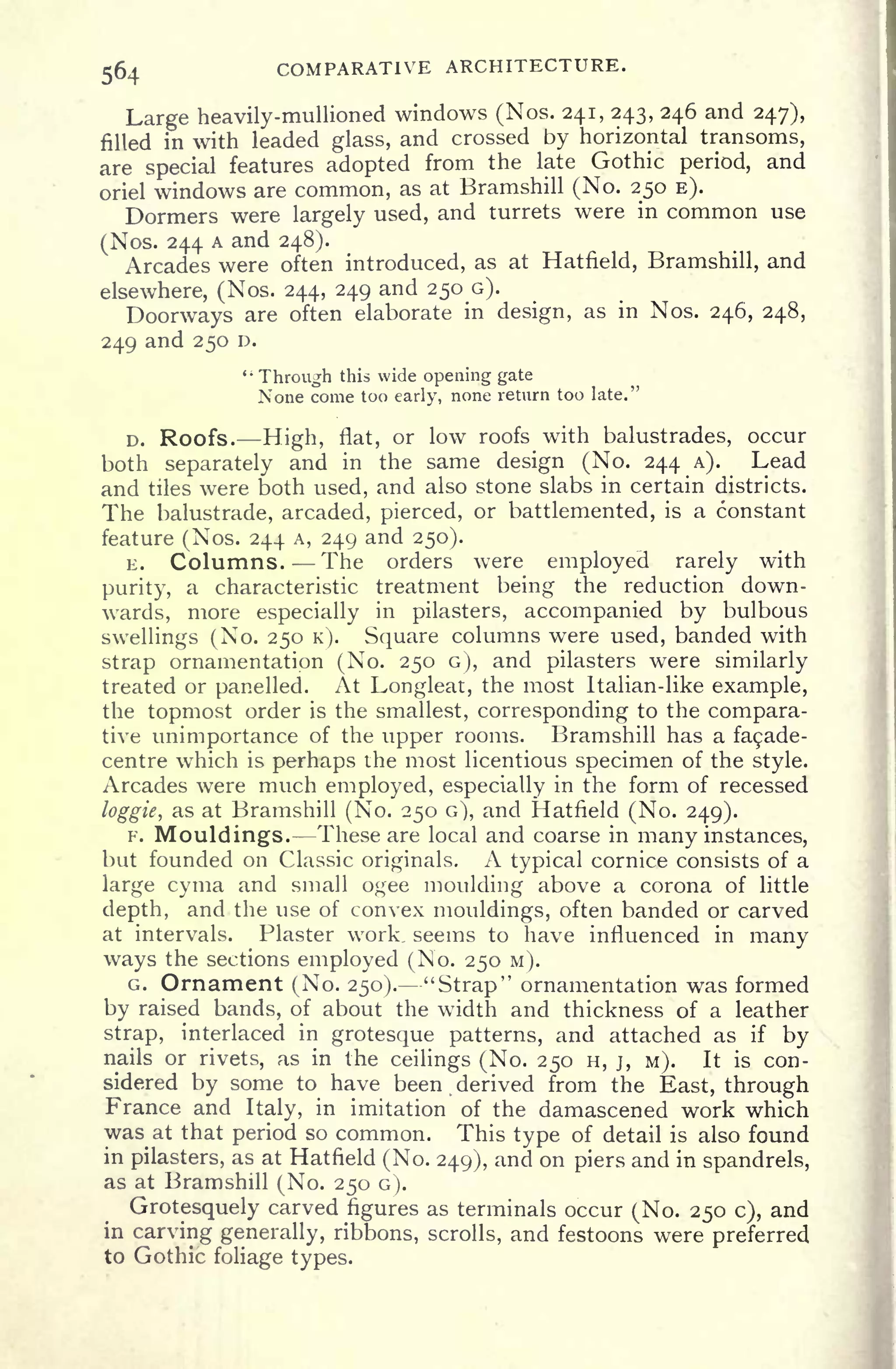 564 COMPARATIVE ARCHITECTURE.
Large heavily-mullioned windows (Nos. 241, 243, 246 and 247),
filled in with leaded glass, and crossed by horizontal transoms,
are special features adopted from the late Gothic period, and
oriel windows are common, as at Bramshill (No. 250 E).
Dormers were largely used, and turrets were in common use
(Nos. 244 A and 248).
Arcades were often introduced, as at Hatfield, Bramshill, and
elsewhere, (Nos. 244, 249 and 250 G).
Doorways are often elaborate in design, as in Nos. 246, 248,
249 and 250 D.
"
Through this wide opening gate
None come too early, none return too late."
D. Roofs. High, flat, or low roofs with balustrades, occur
both separately and in the same design (No. 244 A). Lead
and tiles were both used, and also stone slabs in certain districts.
The balustrade, arcaded, pierced, or battlemented, is a constant
feature (Nos. 244 A, 249 and 250).
E. Columns. The orders were employed rarely with
purity, a characteristic treatment being the reduction down-
wards, more especially in pilasters, accompanied by bulbous
swellings (No. 250 K). Square columns were used, banded with
strap ornamentation (No. 250 G), and pilasters were similarly
treated or panelled. At Longleat, the most Italian-like example,
the topmost order is the smallest, corresponding to the compara-
tive unimportance of the upper rooms. Bramshill has a fa9ade-
centre which is perhaps the most licentious specimen of the style.
Arcades were much employed, especially in the form of recessed
loggie, as at Bramshill (No. 250 G), and Hatfield (No. 249).
F. Mouldings. These are local and coarse in many instances,
but founded on Classic originals. A typical cornice consists of a
large cyma and small ogee moulding above a corona of little
depth, and the use of convex mouldings, often banded or carved
at intervals. Plaster work, seems to have influenced in many
ways the sections employed (No. 250 M).
G. Ornament (No. 250). "Strap" ornamentation was formed
by raised bands, of about the width and thickness of a leather
strap, interlaced in grotesque patterns, and attached as if
by
nails or rivets, as in the ceilings (No. 250 H, j, M). It is con-
sidered by some to have been derived from the East, through
France and Italy, in imitation of the damascened work which
was at that period so common. This type of detail is also found
in pilasters, as at Hatfield (No. 249), and on piers and in spandrels,
as at Bramshill (No. 250 G).
Grotesquely carved figures as terminals occur (No. 250 c), and
in carving generally, ribbons, scrolls, and festoons were preferred
to Gothic foliage types.
 