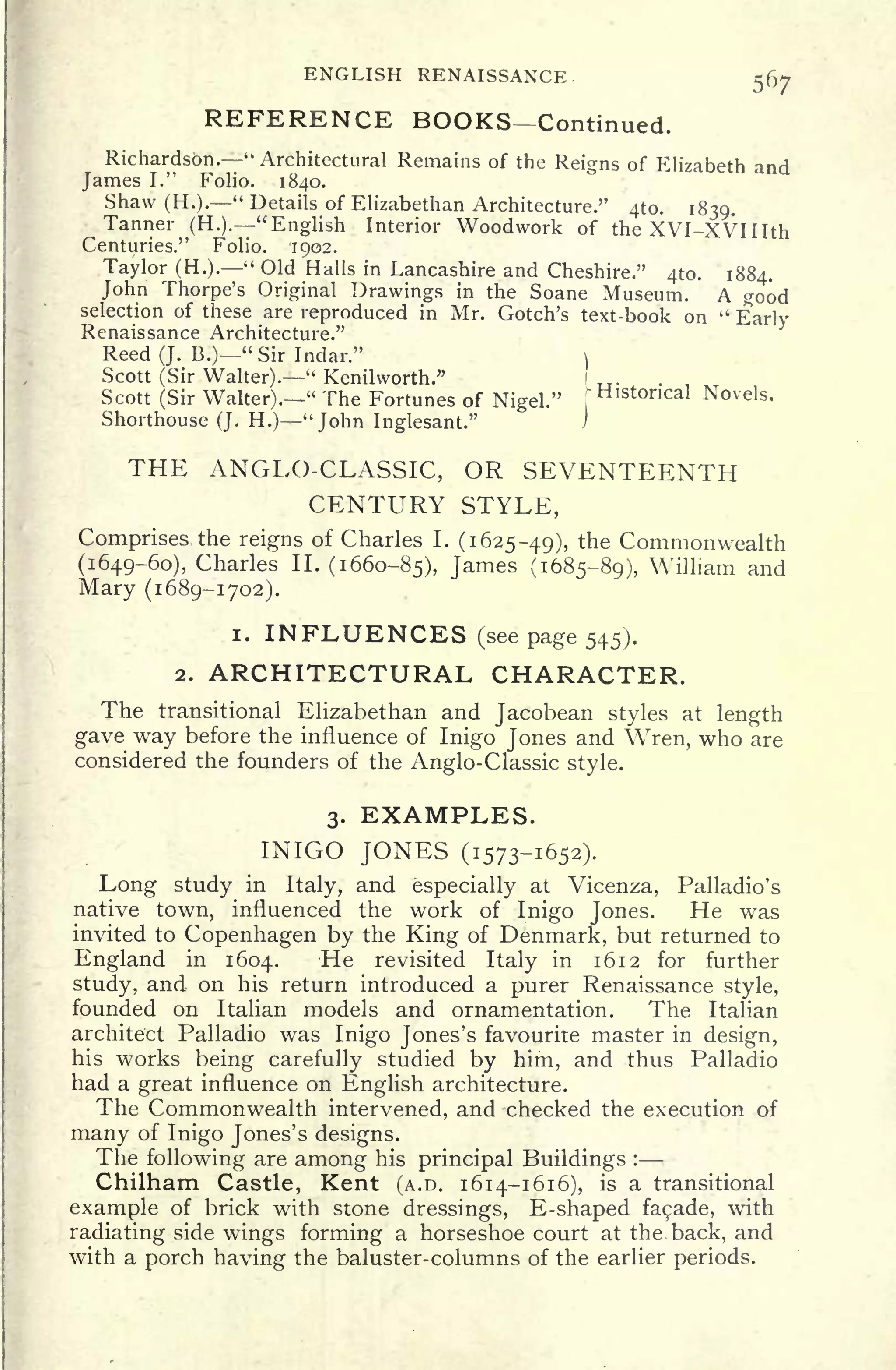 ENGLISH RENAISSANCE
567
REFERENCE BOOKS Continued.
Richardson. "Architectural Remains of the Reigns of Elizabeth and
James I." Folio. 1840.
Shaw (H.).
" Details of Elizabethan Architecture." 4to. 1839.
Tanner (H.). "English Interior Woodwork of the XVI-XVIIIth
Centuries." Folio. 1902.
Taylor (H.).
" Old Halls in Lancashire and Cheshire." 410. 1884.
John Thorpe's Original Drawings in the Soane Museum. A good
selection of these are reproduced in Mr. Gotch's text-book on "
Early
Renaissance Architecture."
ReedQ. B.) "Sir Indar." ]
Scott (Sir Walter)." Kenilworth."
Scott (Sir Walter)." The Fortunes of Nigel."
Histoncal Novels.
Shorthouse (J. H.) "John Inglesant."
THE ANGLO-CLASSIC, OR SEVENTEENTH
CENTURY STYLE,
Comprises, the reigns of Charles I.
(1625-49), the Commonwealth
(1649-60), Charles II. (1660-85), James (1685-89), William and
Mary (1689-1702).
i. INFLUENCES (see page 545).
2. ARCHITECTURAL CHARACTER.
The transitional Elizabethan and Jacobean styles at length
gave way before the influence of Inigo Jones and Wren, who are
considered the founders of the Anglo-Classic style.
3. EXAMPLES.
INIGO JONES (1573-1652).
Long study in Italy, and especially at Vicenza, Palladio's
native town, influenced the work of Inigo Jones. He was
invited to Copenhagen by the King of Denmark, but returned to
England in 1604. He revisited Italy in 1612 for further
study, and on his return introduced a purer Renaissance style,
founded on Italian models and ornamentation. The Italian
architect Palladio was Inigo Jones's favourite master in design,
his works being carefully studied by him, and thus Palladio
had a great influence on English architecture.
The Commonwealth intervened, and checked the execution of
many of Inigo Jones's designs.
The following are among his principal Buildings :
Chilham Castle, Kent (A.D. 1614-1616), is a transitional
example of brick with stone dressings, E-shaped facade, with
radiating side wings forming a horseshoe court at the back, and
with a porch having the baluster-columns of the earlier periods.
 