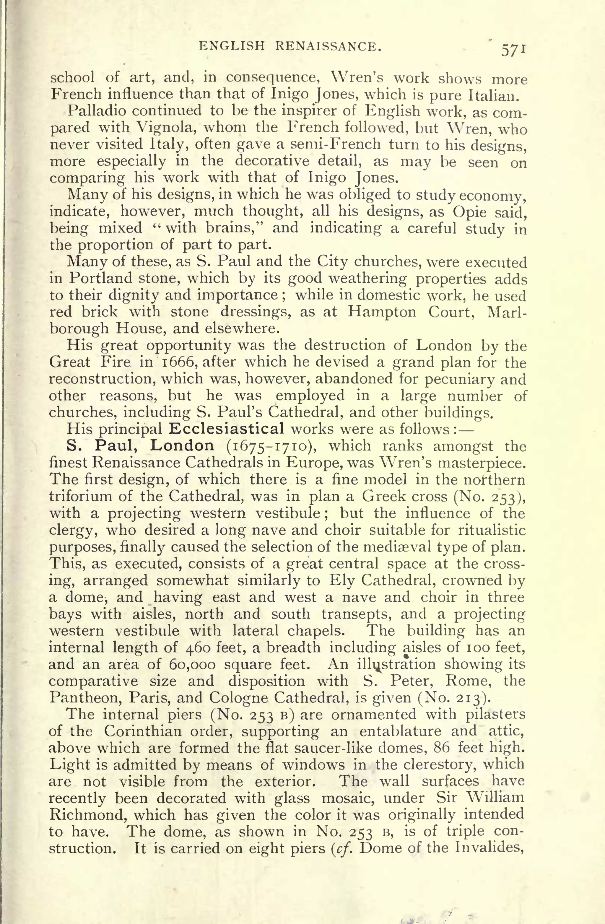 ENGLISH RENAISSANCE. 571
school of art, and, in consequence, Wren's work shows more
French influence than that of Inigo Jones, which is pure Italian.
Palladio continued to be the inspirer of English work, as com-
pared with Vignola, whom the French followed, but Wren, who
never visited
Italy,
often gave a semi-French turn to his designs,
more especially in the decorative detail, as may be seen on
comparing his work with that of Inigo Jones.
Many of his designs, in which he was obliged to study economy,
indicate, however, much thought, all his designs, as Opie said,
being mixed "with brains," and indicating a careful study in
the proportion of part to part.
Many of these, as S. Paul and the City churches, were executed
in Portland stone, which by its good weathering properties adds
to their dignity and importance ;
while in domestic work, he used
red brick with stone dressings, as at Hampton Court, Marl-
borough House, and elsewhere.
His great opportunity was the destruction of London by the
Great Fire in 1666, after which he devised a grand plan for the
reconstruction, which was, however, abandoned for pecuniary and
other reasons, but he was employed in a large number of
churches, including S. Paul's Cathedra], and other buildings.
His principal Ecclesiastical works were as follows :
S. Paul, London (1675-1710), which ranks amongst the
finest Renaissance Cathedrals in Europe, was Wren's masterpiece.
The first design, of which there is a fine model in the northern
triforium of the Cathedral, was in plan a Greek cross (No. 253),
with a projecting western vestibule ;
but the influence of the
clergy, who desired a long nave and choir suitable for ritualistic
purposes, finally caused the selection of the mediaeval type of plan.
This, as executed, consists of a great central space at the cross-
ing, arranged somewhat similarly to Ely Cathedral, crowned by
a dome, and having east and west a nave and choir in three
bays with aisles, north and south transepts, and a projecting
western vestibule with lateral chapels. The building has an
internal length of 460 feet, a breadth including aisles of 100 feet,
and an area of 60,000 square feet. An illustration showing its
comparative size and disposition with S. Peter, Rome, the
Pantheon, Paris, and Cologne Cathedral, is given (No. 213).
The internal piers (No. 253 B) are ornamented with pilasters
of the Corinthian order, supporting an entablature and attic,
above which are formed the flat saucer-like domes, 86 feet high.
Light is admitted by means of windows in the clerestory, which
are not visible from the exterior. The wall surfaces have
recently been decorated with glass mosaic, under Sir William
Richmond, which has given the color it was originally intended
to have. The dome, as shown in No. 253 B, is of triple con-
struction. It is carried on eight piers (cf.
Dome of the Invalides,
 