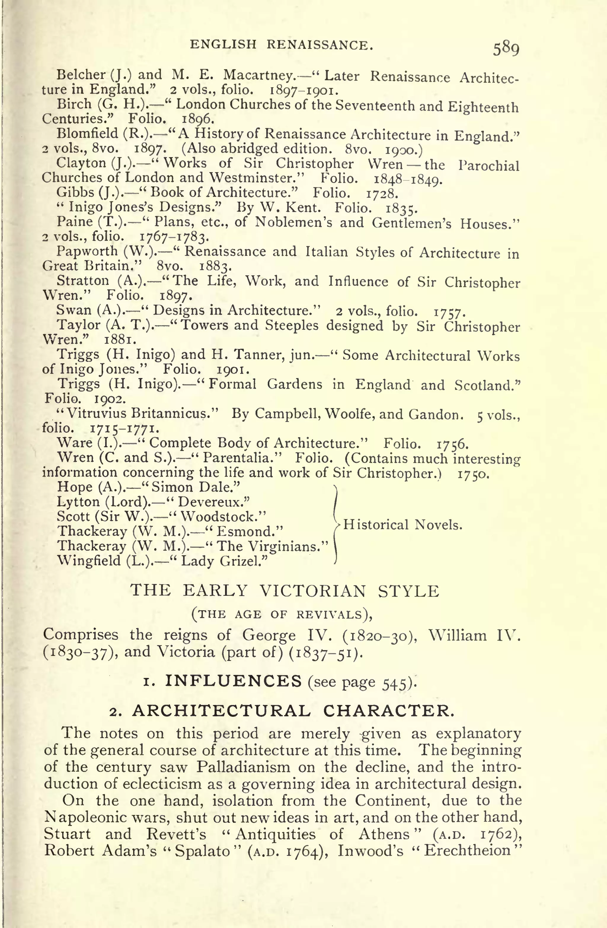 ENGLISH RENAISSANCE. 589
Belcher (J.) and M. E. Macartney.
"
Later Renaissance Architec-
ture in England." 2 vols., folio. 1897-1901.
Birch (G. H.).
"
London Churches of the Seventeenth and Eighteenth
Centuries." Folio. 1896.
Blomfield (R.). "A History of Renaissance Architecture in England."
2 vols., 8vo. 1897. (Also abridged edition. 8vo. 1900.)
Clayton (J.)." Works of Sir Christopher Wren the Parochial
Churches of London and Westminster." Folio. 1848-1849
Gibbs (J.).
u
Book of Architecture." Folio. 1728.
"
Inigo Jones's Designs." By W. Kent. Folio. 1835.
Paine (T.).
"
Plans, etc., of Noblemen's and Gentlemen's Houses."
2 vols., folio. 1767-1783.
Papworth (W.).
"
Renaissance and Italian Styles of Architecture in
Great Britain." 8vo. 1883.
Stratton (A.). "The Life, Work, and Influence of Sir Christopher
Wren." Folio. 1897.
Swan (A.).
"
Designs in Architecture." 2 vols., folio. 1757.
Taylor (A. T.).
"
Towers and Steeples designed by Sir Christopher
Wren." 1881.
Triggs (H. Inigo) and H. Tanner, jun.
"
Some Architectural Works
of Inigo Jones." Folio. 1901.
Triggs (H. Inigo)." Formal Gardens in England and Scotland."
Folio. 1902.
" Vitruvius Britannicus." By Campbell, Woolfe, and Gandon. 5 vols.,
folio. 1715-1771.
Ware (I.).
"
Complete Body of Architecture." Folio. 1756.
Wren (C. and S.).
"
Parenfalia." Folio. (Contains much interesting
information concerning the life and work of Sir Christopher.) 1750.
Hope (A.)." Simon Dale." 
Lytton (Lord)." Devereux." /
Scott (Sir W.)." Woodstock." I . . . ,
T
.
Thackeray (W. M.).-" Esmond." > Historical Novels.
Thackeray (W. M.).
" The Virginians."
Wingfield (L.).
"
Lady Grizel."
THE EARLY VICTORIAN STYLE
(THE AGE OF REVIVALS),
Comprises the reigns of George IV. (1820-30), William IV.
(1830-37), and Victoria (part of) (1837-51).
i. INFLUENCES (see page 545).
2. ARCHITECTURAL CHARACTER.
The notes on this period are merely -given as explanatory
of the general course of architecture at this time. The beginning
of the century saw Palladianism on the decline, and the intro-
duction of eclecticism as a governing idea in architectural design.
On the one hand, isolation from the Continent, due to the
Napoleonic wars, shut out new ideas in art, and on the other hand,
Stuart and Revett's "Antiquities of Athens" (A.D. 1762),
Robert Adam's "
Spalato
"
(A.D. 1764), Inwood's " Erechtheion
"
 