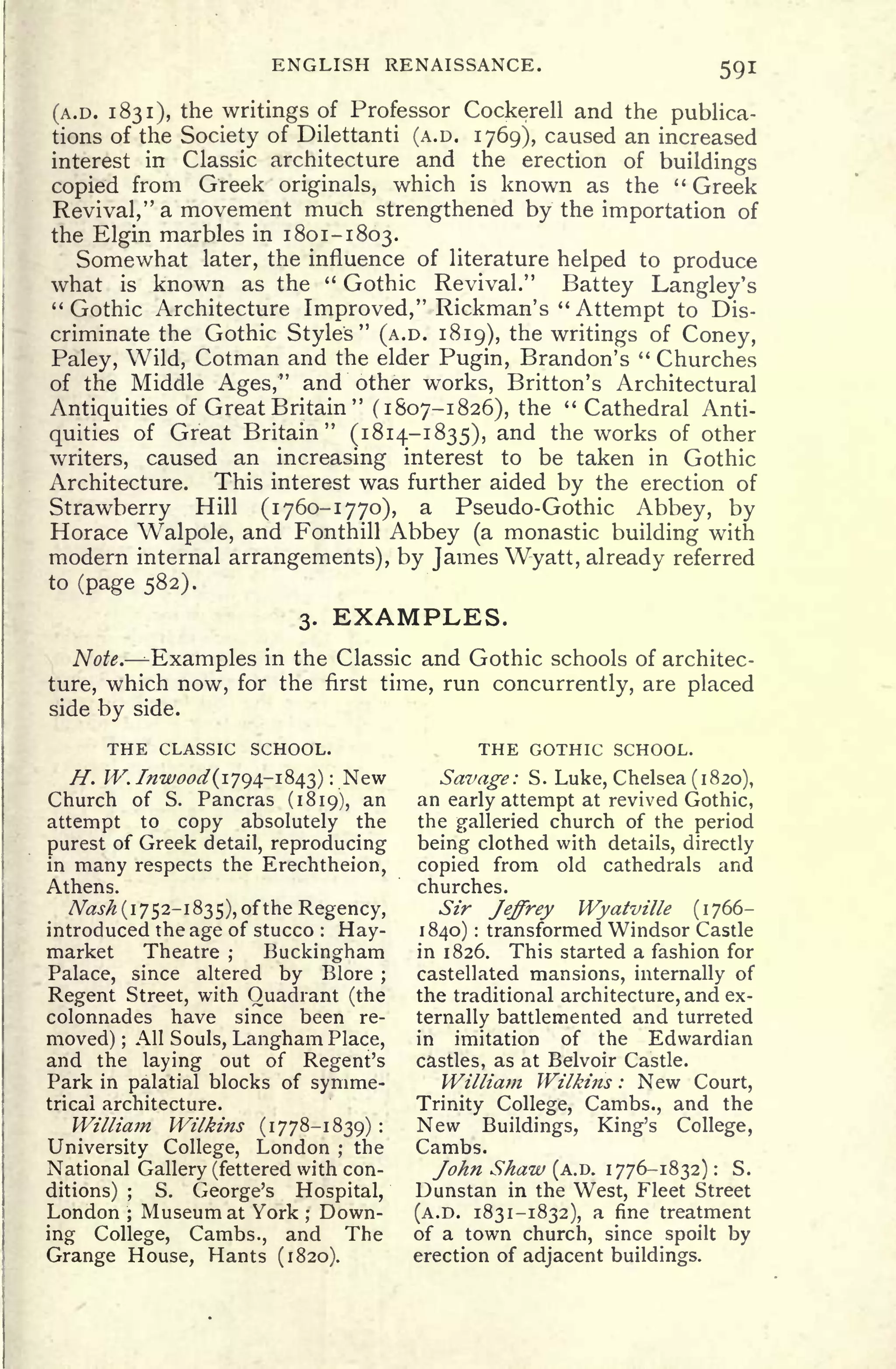 ENGLISH RENAISSANCE. 59!
(A.D. 1831), the writings of Professor Cockerell and the publica-
tions of the Society of Dilettanti (A.D. 1769), caused an increased
interest in Classic architecture and the erection of buildings
copied from Greek originals, which is known as the " Greek
Revival," a movement much strengthened by the importation of
the Elgin marbles in 1801-1803.
Somewhat later, the influence of literature helped to produce
what is known as the " Gothic Revival." Battey Langley's
"Gothic Architecture Improved," Rickman's "
Attempt to Dis-
criminate the Gothic Styles" (A.D. 1819), the writings of Coney,
Paley, Wild, Cotman and the elder Pugin, Brandon's " Churches
of the Middle Ages," and other works, Britton's Architectural
Antiquities of Great Britain
"
(1807-1826), the " Cathedral Anti-
quities of Great Britain" (1814-1835), and the works of other
writers, caused an increasing interest to be taken in Gothic
Architecture. This interest was further aided by the erection of
Strawberry Hill (1760-1770), a Pseudo-Gothic Abbey, by
Horace Walpole, and Fonthill Abbey (a monastic building with
modern internal arrangements), by James Wyatt, already referred
to (page 582).
3. EXAMPLES.
Note. Examples in the Classic and Gothic schools of architec-
ture, which now, for the first time, run concurrently, are placed
side by side.
THE CLASSIC SCHOOL. THE GOTHIC SCHOOL.
H. W.Inr
wood(-i
f
j^-^>^} New Savage: S. Luke, Chelsea (1820),
Church of S. Pancras (1819), an an early attempt at revived Gothic,
attempt to copy absolutely the the galleried church of the
period
purest
of Greek detail, reproducing being clothed with details, directly
in many respects the Erechtheion, copied from old cathedrals and
Athens. churches.
Nash (1752-1835), of the Regency, Sir Jeffrey Wyatville (1766-
introduced the age of stucco :
Hay- 1840) : transformed Windsor Castle
market Theatre; Buckingham in 1826. This started a fashion for
Palace, since altered by Blore ; castellated mansions, internally of
Regent Street, with Quadrant (the the traditional architecture, and ex-
colonnades have since been re- ternally battlemented and turreted
moved) ;
All Souls, Langham Place, in imitation of the Edwardian
and the laying out of Regent's castles, as at Belvoir Castle.
Park in palatial blocks of synime- William Wilkins : New Court,
tricai architecture. Trinity College, Cambs., and the
William Wilkins (1778-1839) : New Buildings, King's College,
University College, London ;
the Cambs.
National Gallery (fettered with con- John Shaw (A.D. 1776-1832) : S.
ditions) ;
S. George's Hospital, Dunstan in the West, Fleet Street
London; Museum at York ;
Down- (A.D. 1831-1832), a fine treatment
ing College, Cambs., and The of a town church, since spoilt by
Grange House, Hants (1820). erection of adjacent buildings.
 