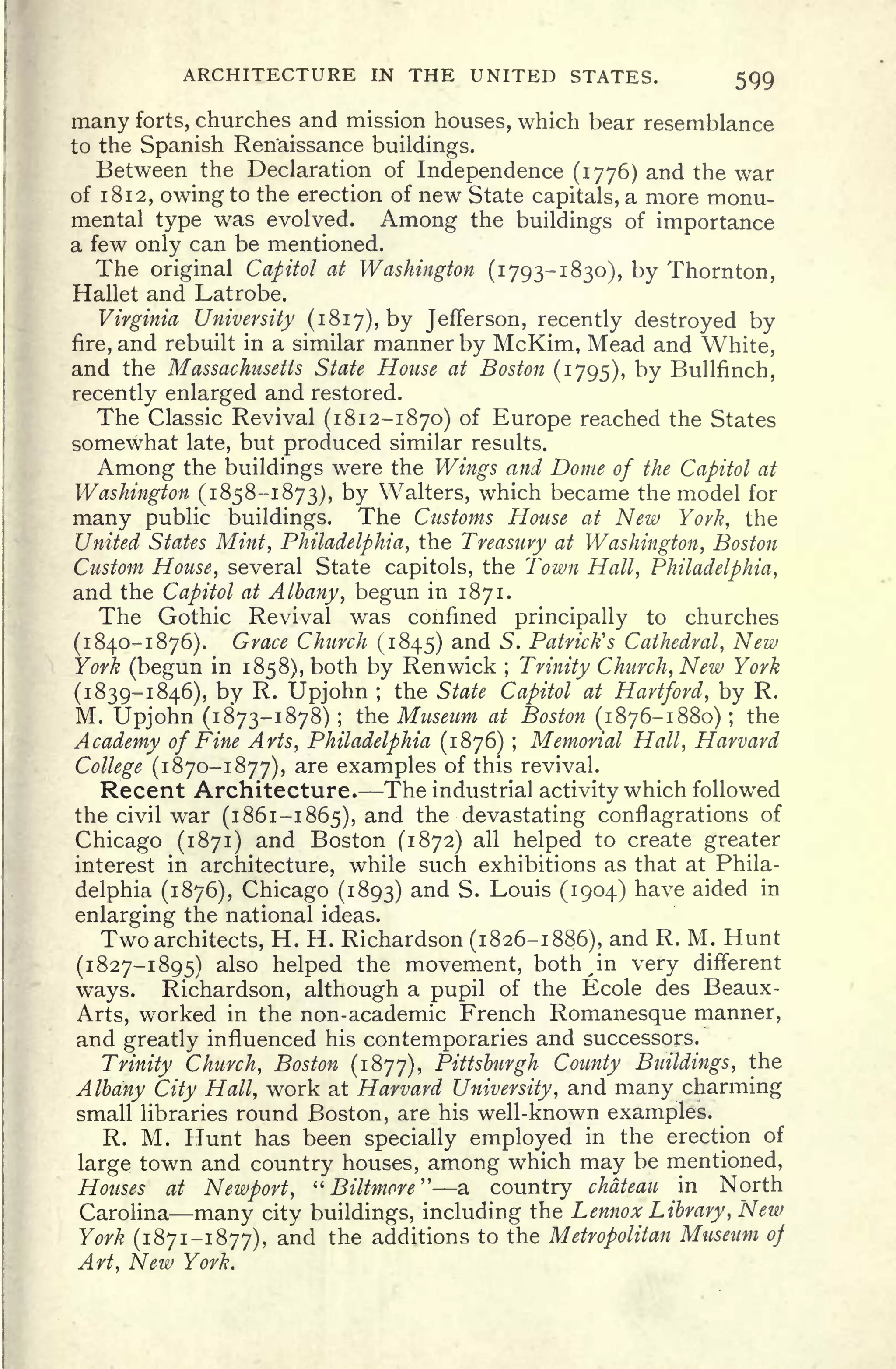ARCHITECTURE IN THE UNITED STATES. 599
many forts, churches and mission houses, which bear resemblance
to the Spanish Renaissance buildings.
Between the Declaration of Independence (1776) and the war
of 1812, owing to the erection of new State capitals, a more monu-
mental type was evolved. Among the buildings of importance
a few only can be mentioned.
The original Capitol at Washington (1793-1830), by Thornton,
Hallet and Latrobe.
Virginia University (1817), by Jefferson, recently destroyed by
fire, and rebuilt in a similar manner by McKim, Mead and White,
and the Massachusetts State House at Boston (1795), by Bullfinch,
recently enlarged and restored.
The Classic Revival (1812-1870) of Europe reached the States
somewhat late, but produced similar results.
Among the buildings were the Wings and Dome of the Capitol at
Washington (1858-1873), by Walters, which became the model for
many public buildings. The Customs House at New York, the
United States Mint, Philadelphia, the Treasury at Washington, Boston
Custom House, several State capitols, the Town Hall, Philadelphia,
and the Capitol at Albany, begun in 1871.
The Gothic Revival was confined principally to churches
(1840-1876). Grace Church (1845) and S. Patrick's Cathedral, New
York (begun in 1858), both by Renwick ; Trinity Church, New York
(1839-1846), by R. Upjohn ;
the State Capitol at Hartford, by R.
M. Upjohn (1873-1878) ;
the Museum at Boston (1876-1880) ;
the
Academy of Fine Arts, Philadelphia (1876) ;
Memorial Hall, Harvard
College (1870-1877), are examples of this revival.
Recent Architecture. The industrial activity which followed
the civil war (1861-1865), and the devastating conflagrations of
Chicago (1871) and Boston (1872) all helped to create greater
interest in architecture, while such exhibitions as that at Phila-
delphia (1876), Chicago (1893) and S. Louis (1904) have aided in
enlarging the national ideas.
Two architects, H. H. Richardson (1826-1886), and R. M. Hunt
(1827-1895) also helped the movement, both^in very different
ways. Richardson, although a pupil of the Ecole des Beaux-
Arts, worked in the non-academic French Romanesque manner,
and greatly influenced his contemporaries and successors.
Trinity Church, Boston (1877), Pittsburgh County Buildings, the
Albany City Hall, work at Harvard University, and many charming
small libraries round Boston, are his well-known examples.
R. M. Hunt has been specially employed in the erection of
large town and country houses, among which may be mentioned,
Houses at Newport,
" Biltmore
"
a country chateau in North
Carolina many city buildings, including the Lennox Library, New
York (1871-1877), and the additions to the Metropolitan Museum of
Art, New York.
 