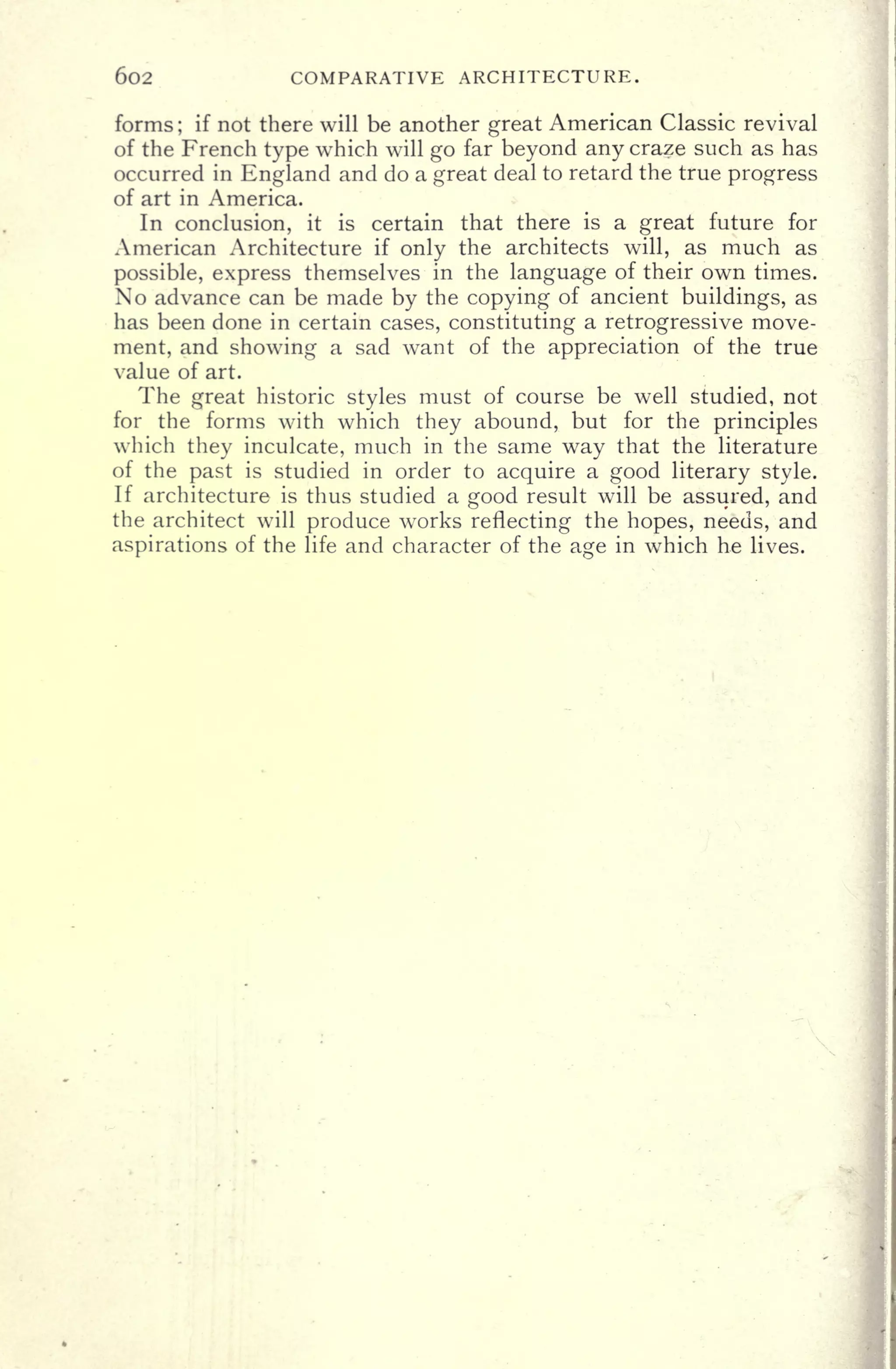602 COMPARATIVE ARCHITECTURE.
forms ;
if not there will be another great American Classic revival
of the French type which will go far beyond any craze such as has
occurred in England and do a great deal to retard the true progress
of art in America.
In conclusion, it is certain that there is a great future for
American Architecture if only the architects will, as much as
possible, express themselves in the language of their own times.
No advance can be made by the copying of ancient buildings, as
has been done in certain cases, constituting a retrogressive move-
ment, and showing a sad want of the appreciation of the true
value of art.
The great historic styles must of course be well studied, not
for the forms with which they abound, but for the principles
which they inculcate, much in the same way that the literature
of the past is studied in order to acquire a good literary style.
If architecture is thus studied a good result will be assured, and
the architect will produce works reflecting the hopes, needs, and
aspirations of the life and character of the age in which he lives.
 