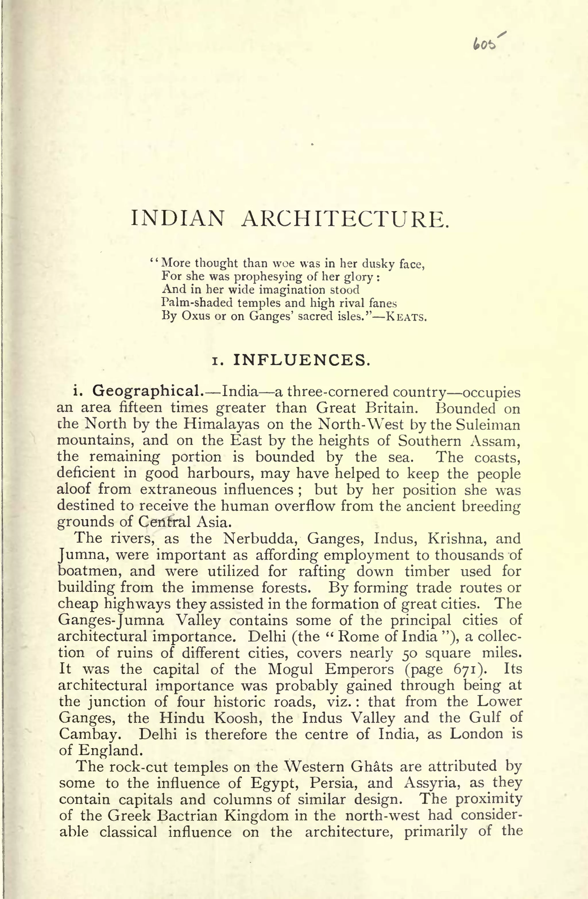 INDIAN ARCHITECTURE.
More thought than woe was in her dusky face,
For she was prophesying of her glory :
And in her wide imagination stood
Palm-shaded temples and high rival fanes
By Oxus or on Ganges' sacred isles." KEATS.
i. INFLUENCES.
i.
Geographical India a three-cornered country occupies
an area fifteen times greater than Great Britain. Bounded on
the North by the Himalayas on the North-West by the Suleiman
mountains, and on the East by the heights of Southern Assam,
the remaining portion is bounded by the sea. The coasts,
deficient in good harbours, may have helped to keep the people
aloof from extraneous influences ;
but by her position she was
destined to receive the human overflow from the ancient breeding
grounds of Central Asia.
The rivers, as the Nerbudda, Ganges, Indus, Krishna, and
Jumna, were important as affording employment to thousands of
boatmen, and were utilized for rafting down timber used for
building from the immense forests. By forming trade routes or
cheap highways they assisted in the formation of great cities. The
Ganges-Jumna Valley contains some of the principal cities of
architectural importance. Delhi (the
" Rome of India "), a collec-
tion of ruins of different cities, covers nearly 50 square miles.
It was the capital of the Mogul Emperors (page 671). Its
architectural importance was probably gained through being at
the junction of four historic roads, viz. : that from the Lower
Ganges, the Hindu Koosh, the Indus Valley and the Gulf of
Cambay. Delhi is therefore the centre of India, as London is
of England.
The rock-cut temples on the Western Ghats are attributed by
some to the influence of Egypt, Persia, and Assyria, as they
contain capitals and columns of similar design. The proximity
of the Greek Bactrian Kingdom in the north-west had consider-
able classical influence on the architecture, primarily of the
 