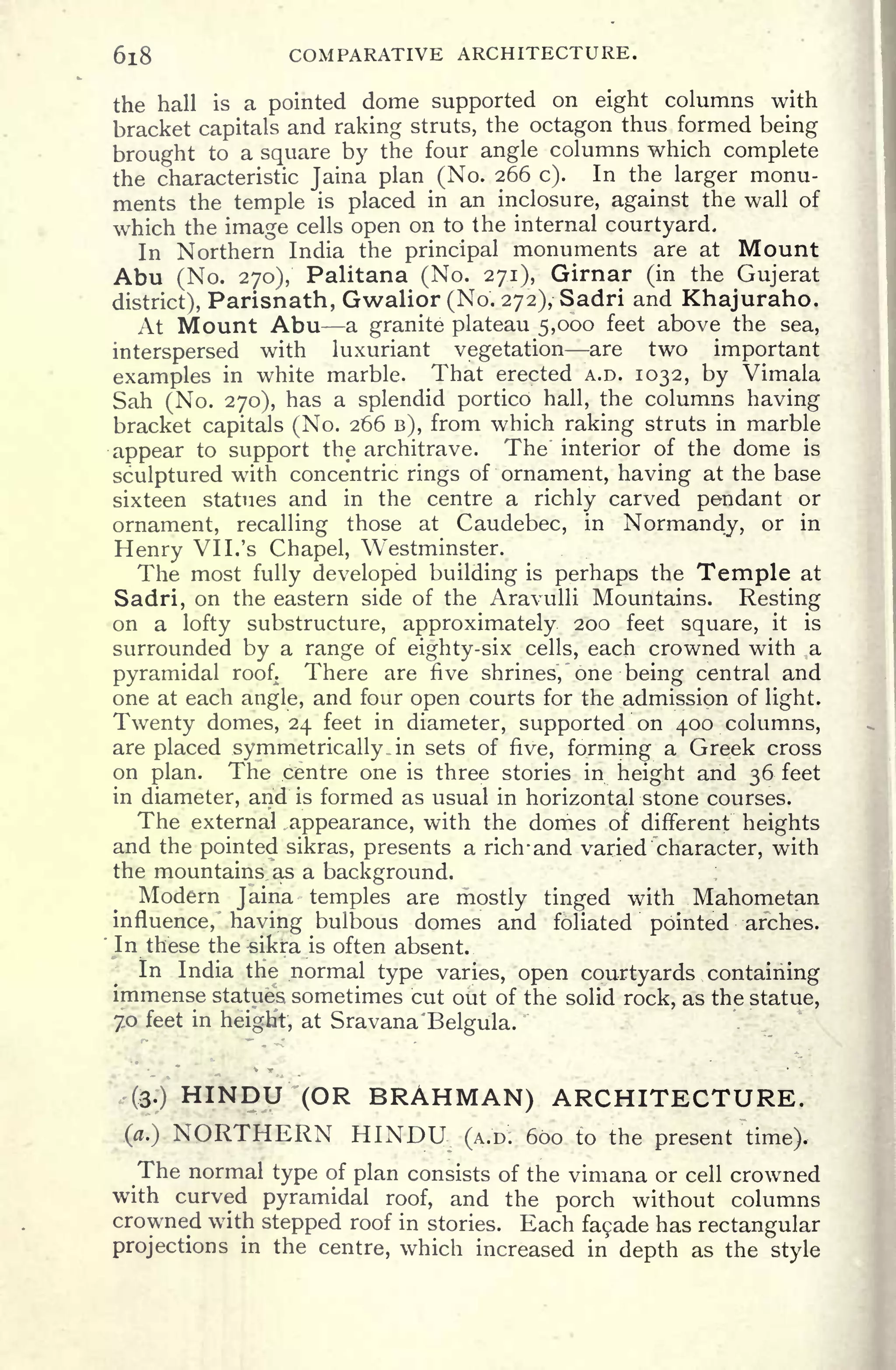 618 COMPARATIVE ARCHITECTURE.
the hall is a pointed dome supported on eight columns with
bracket capitals and raking struts, the octagon thus formed being
brought to a square by the four angle columns which complete
the characteristic Jaina plan (No. 266 c). In the larger monu-
ments the temple is placed in an inclosure, against the wall of
which the image cells open on to the internal courtyard.
In Northern India the principal monuments are at Mount
Abu (No. 270), Palitana (No. 271), Girnar (in the Gujerat
district), Parisnath, Gwalior (No. 272), Sadri and Khajuraho.
At Mount Abu a granite plateau 5,000 feet above the sea,
interspersed with luxuriant vegetation are two important
examples in white marble. That erected A.D. 1032, by Vimala
Sah (No. 270), has a splendid portico hall, the columns having
bracket capitals (No. 266 B), from which raking struts in marble
appear to support the architrave. The interior of the dome is
sculptured with concentric rings of ornament, having at the base
sixteen statues and in the centre a richly carved pendant or
ornament, recalling those at Caudebec, in Normandy, or in
Henry VI I. 's Chapel, Westminster.
The most fully developed building is perhaps the Temple at
Sadri, on the eastern side of the Aravulli Mountains. Resting
on a lofty substructure, approximately 200 feet square, it is
surrounded by a range of eighty-six cells, each crowned with a
pyramidal roof. There are five shrines, one being central and
one at each angle, and four open courts for the admission of light.
Twenty domes, 24 feet in diameter, supported on 400 columns,
are placed symmetrically .in sets of five, forming a Greek cross
on plan. The .centre one is three stories in height and 36 feet
in diameter, and is formed as usual in horizontal stone courses.
The external .appearance, with the domes of different heights
and the pointed sikras, presents a ricrrand varied character, with
the mountains, as a background.
Modern Jaina temples are mostly tinged with Mahometan
influence,' having bulbous domes and foliated pointed arches.
In these the-sikfa is often absent.
In India the normal type varies, open courtyards containing
immense statues sometimes cut out of the solid rock, as the statue,
70 feet in heigHt, at Sravana'Belgula.
(3.) HINDU (OR BRAHMAN) ARCHITECTURE.
(a.) NORTHERN HINDU (A.D. 600 to the present time).
The normal type of plan consists of the vimana or cell crowned
with curved pyramidal roof, and the porch without columns
crowned with stepped roof in stories. Each facade has rectangular
projections in the centre, which increased in depth as the style
 