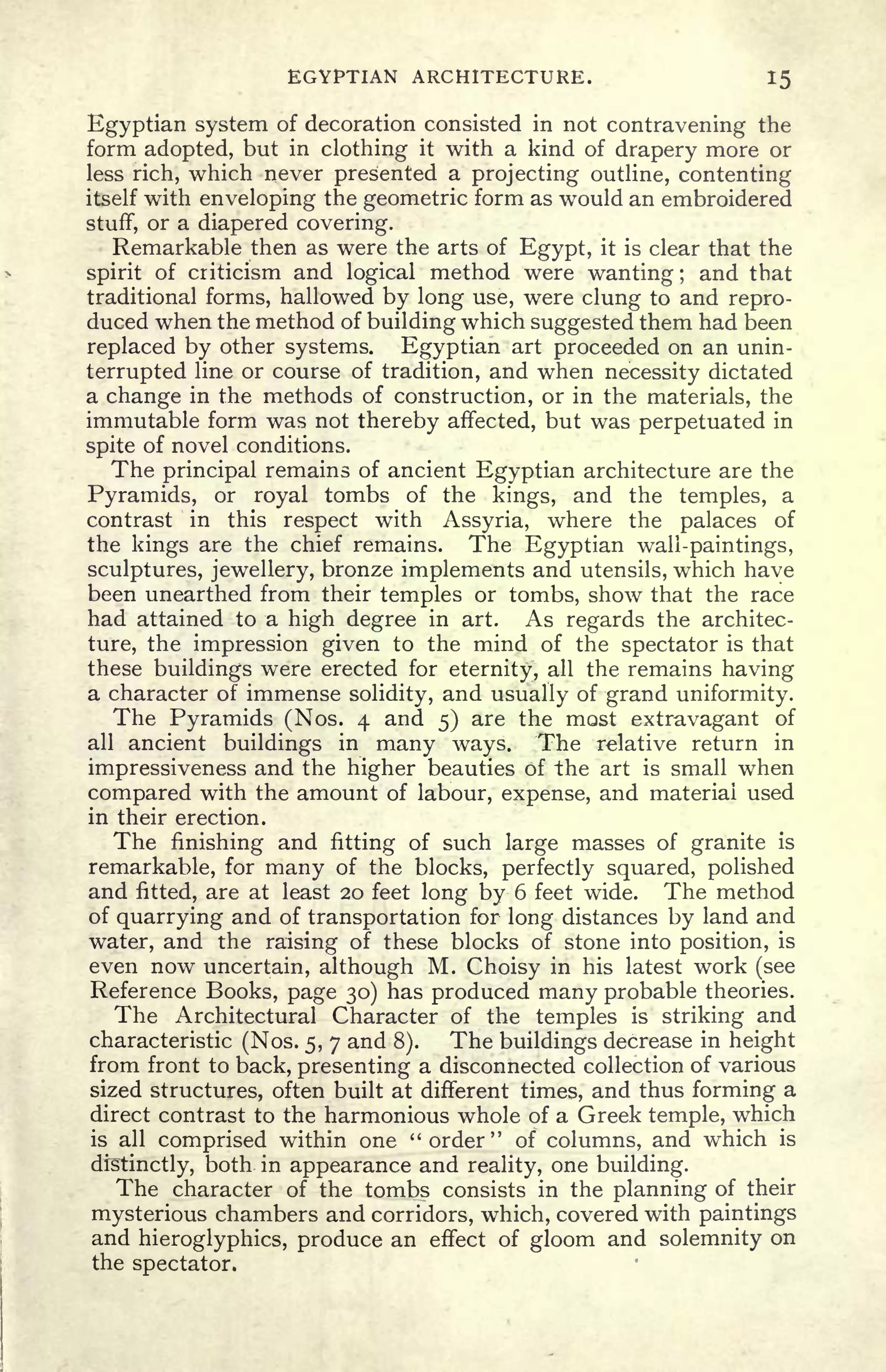 EGYPTIAN ARCHITECTURE. 15
Egyptian system of decoration consisted in not contravening the
form adopted, but in clothing it with a kind of drapery more or
less rich, which never presented a projecting outline, contenting
itself with enveloping the geometric form as would an embroidered
stuff, or a diapered covering.
Remarkable then as were the arts of Egypt, it is clear that the
spirit of criticism and logical method were wanting ;
and that
traditional forms, hallowed by long use, were clung to and repro-
duced when the method of building which suggested them had been
replaced by other systems. Egyptian art proceeded on an unin-
terrupted line or course of tradition, and when necessity dictated
a change in the methods of construction, or in the materials, the
immutable form was not thereby affected, but was perpetuated in
spite of novel conditions.
The principal remains of ancient Egyptian architecture are the
Pyramids, or royal tombs of the kings, and the temples, a
contrast in this respect with Assyria, where the palaces of
the kings are the chief remains. The Egyptian wali-paintings,
sculptures, jewellery, bronze implements and utensils, which have
been unearthed from their temples or tombs, show that the race
had attained to a high degree in art. As regards the architec-
ture, the impression given to the mind of the spectator is that
these buildings were erected for eternity, all the remains having
a character of immense solidity, and usually of grand uniformity.
The Pyramids (Nos. 4 and 5) are the most extravagant of
all ancient buildings in many ways.
The relative return in
impressiveness and the higher beauties of the art is small when
compared with the amount of labour, expense, and material used
in their erection.
The finishing and fitting of such large masses of granite is
remarkable, for many of the blocks, perfectly squared, polished
and fitted, are at least 20 feet long by 6 feet wide. The method
of quarrying and of transportation for long distances by land and
water, and the raising of these blocks of stone into position, is
even now uncertain, although M. Choisy in his latest work (see
Reference Books, page 30) has produced many probable theories.
The Architectural Character of the temples is striking and
characteristic (Nos. 5, 7 and 8). The buildings decrease in height
from front to back, presenting a disconnected collection of various
sized structures, often built at different times, and thus forming a
direct contrast to the harmonious whole of a Greek temple, which
is all comprised within one "order" of columns, and which is
distinctly, both in appearance and reality, one building.
The character of the tombs consists in the planning of their
mysterious chambers and corridors, which, covered with paintings
and hieroglyphics, produce an effect of gloom and solemnity on
the spectator.
 