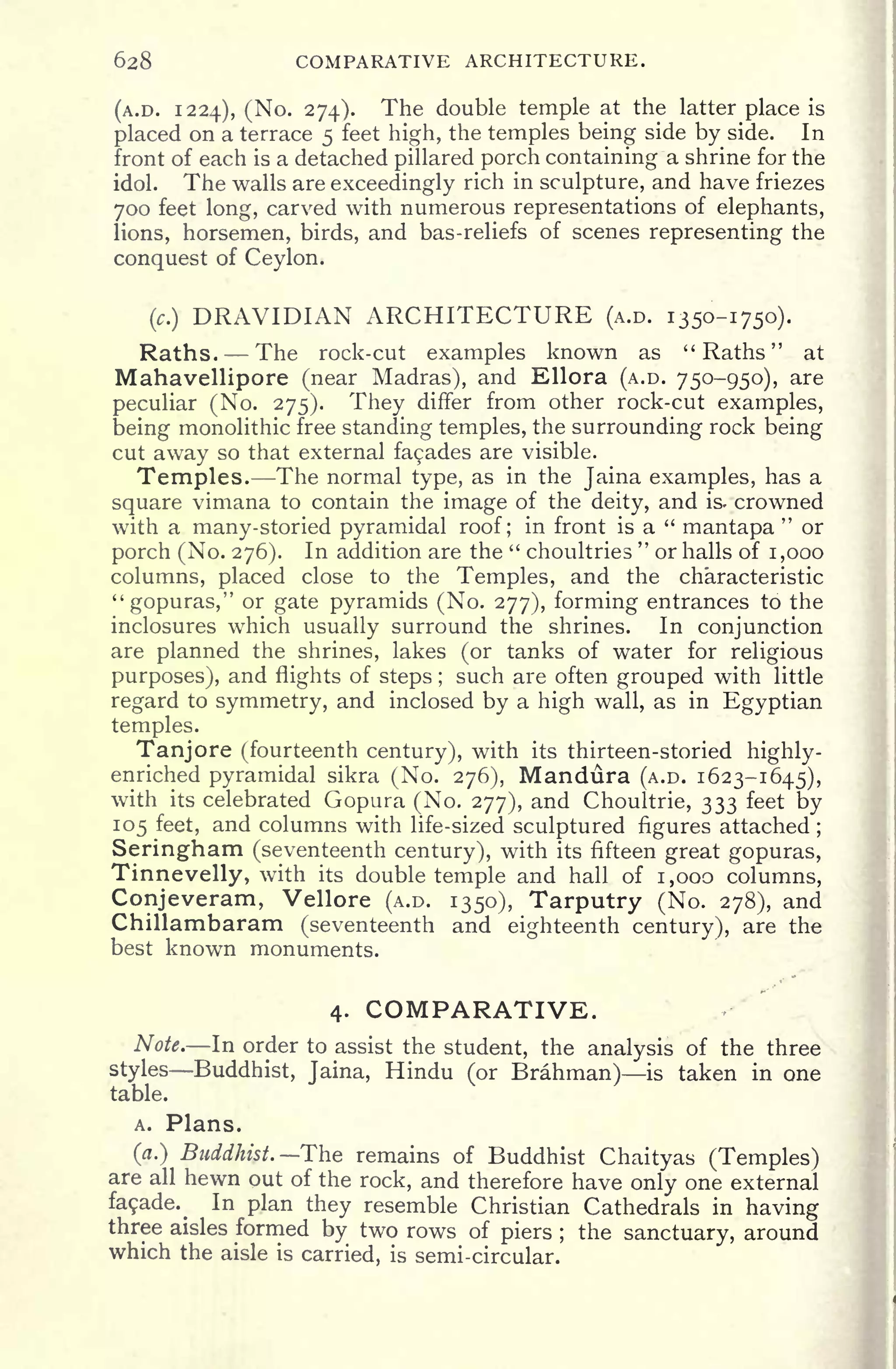 628 COMPARATIVE ARCHITECTURE.
(A.D. 1224), (No. 274). The double temple at the latter place is
placed on a terrace 5 feet high, the temples being side by side. In
front of each is a detached pillared porch containing a shrine for the
idol. The walls are exceedingly rich in sculpture, and have friezes
700 feet long, carved with numerous representations of elephants,
lions, horsemen, birds, and bas-reliefs of scenes representing the
conquest of Ceylon.
(c.)
DRAVIDIAN ARCHITECTURE (A.D. 1350-1750).
Raths. The rock-cut examples known as " Raths
"
at
Mahavellipore (near Madras), and Ellora (A.D. 750-950), are
peculiar (No. 275). They differ from other rock-cut examples,
being monolithic free standing temples, the surrounding rock being
cut away so that external faades are visible.
Temples. The normal type, as in the Jaina examples, has a
square vimana to contain the image of the deity, and is. crowned
with a many-storied pyramidal roof; in front is a "
mantapa
"
or
porch (No. 276). In addition are the " choultries
"
or halls of 1,000
columns, placed close to the Temples, and the characteristic
"gopuras," or gate pyramids (No. 277), forming entrances to the
inclosures which usually surround the shrines. In conjunction
are planned the shrines, lakes (or tanks of water for religious
purposes), and flights of steps ;
such are often grouped with little
regard to symmetry, and inclosed by a high wall, as in Egyptian
temples.
Tanjore (fourteenth century), with its thirteen-storied highly-
enriched pyramidal sikra (No. 276), Mandura (A.D. 1623-1645),
with its celebrated Gopura (No. 277), and Choultrie, 333 feet by
105 feet, and columns with life-sized sculptured figures attached ;
Seringham (seventeenth century), with its fifteen great gopuras,
Tinnevelly, with its double temple and hall of 1,000 columns,
Conjeveram, Vellore (A.D. 1350), Tarputry (No. 278), and
Chillambaram (seventeenth and eighteenth century), are the
best known monuments.
4. COMPARATIVE.
Note. In order to assist the student, the analysis of the three
styles Buddhist, Jaina, Hindu (or Brahman) is taken in one
table.
A. Plans.
(a.) Buddhist. The remains of Buddhist Chaityas (Temples)
are all hewn out of the rock, and therefore have only one external
fasade. In plan they resemble Christian Cathedrals in having
three aisles formed by two rows of piers ;
the sanctuary, around
which the aisle is carried, is semi-circular.
 