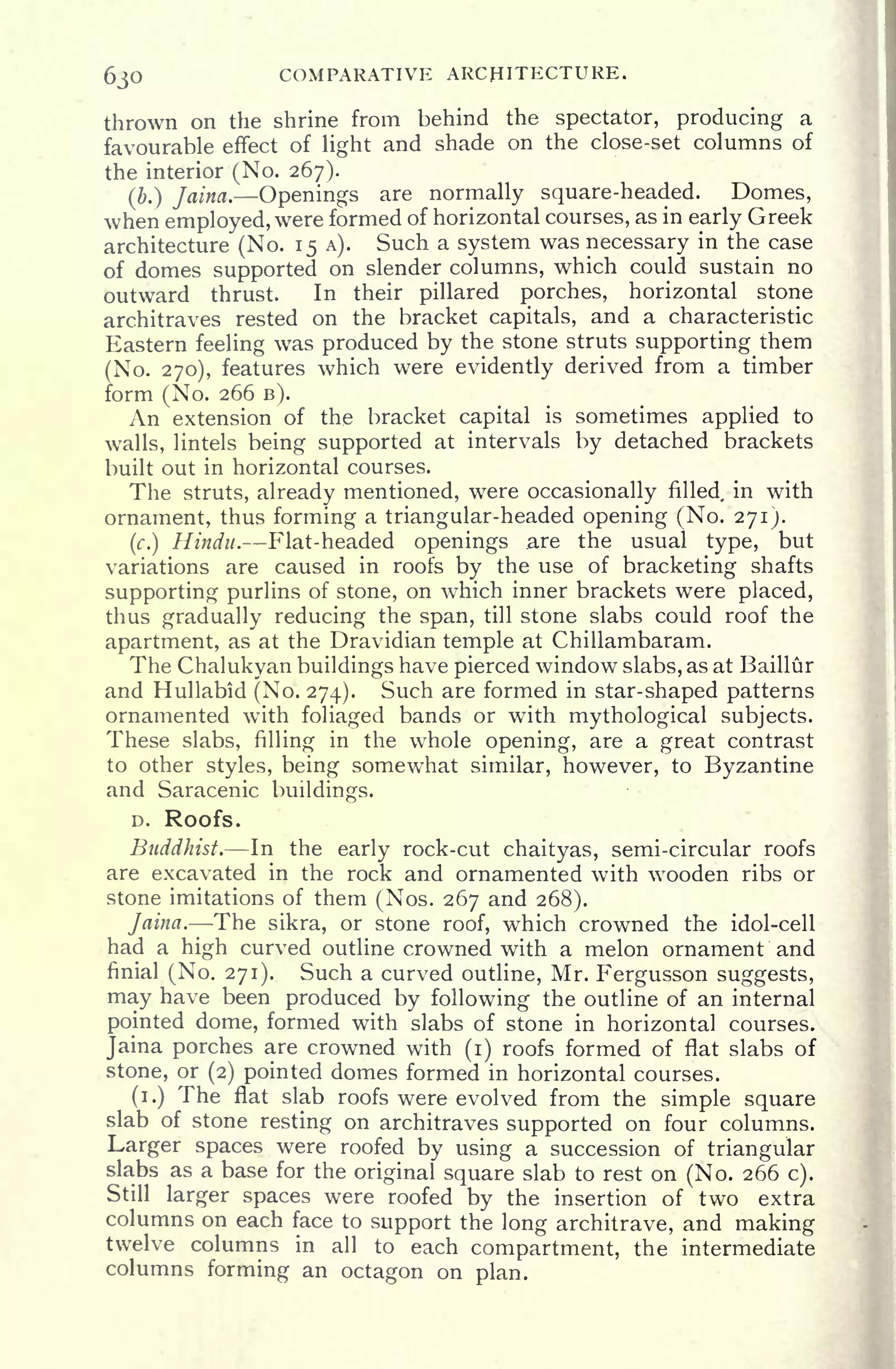 630 COMPARATIVE ARCHITECTURE.
thrown on the shrine from behind the spectator, producing a
favourable effect of light and shade on the close-set columns of
the interior (No. 267).
(ft.) Jaina. Openings are normally square-headed. Domes,
when employed, were formed of horizontal courses, as in early Greek
architecture (No. 15 A). Such a system was necessary in the case
of domes supported on slender columns, which could sustain no
outward thrust. In their pillared porches, horizontal stone
architraves rested on the bracket capitals, and a characteristic
Eastern feeling was produced by the stone struts supporting them
(No. 270), features which were evidently derived from a timber
form (No. 266 B).
An extension of the bracket capital is sometimes applied to
walls, lintels being supported at intervals by detached brackets
built out in horizontal courses.
The struts, already mentioned, were occasionally filled, in with
ornament, thus forming a triangular-headed opening (No. 271).
(c.)
Hindu. Flat-headed openings .are the usual type, but
variations are caused in roofs by the use of bracketing shafts
supporting purlins of stone, on which inner brackets were placed,
thus gradually reducing the span, till stone slabs could roof the
apartment, as at the Dravidian temple at Chillambaram.
The Chalukyan buildings have pierced window slabs, as at Baillur
and Hullabid (No. 274). Such are formed in star-shaped patterns
ornamented with foliaged bands or with mythological subjects.
These slabs, filling in the whole opening, are a great contrast
to other styles, being somewhat similar, however, to Byzantine
and Saracenic buildings.
D. Roofs.
Buddhist. In the early rock-cut chaityas, semi-circular roofs
are excavated in the rock and ornamented with wooden ribs or
stone imitations of them (Nos. 267 and 268).
Jaina. The sikra, or stone roof, which crowned the idol-cell
had a high curved outline crowned with a melon ornament and
finial (No. 271). Such a curved outline, Mr. Fergusson suggests,
may have been produced by following the outline of an internal
pointed dome, formed with slabs of stone in horizontal courses.
Jaina porches are crowned with (i) roofs formed of flat slabs of
stone, or (2) pointed domes formed in horizontal courses.
(i.) The flat slab roofs were evolved from the simple square
slab of stone resting on architraves supported on four columns.
Larger spaces were roofed by using a succession of triangular
slabs as a base for the original square slab to rest on (No. 266 c).
Still larger spaces were roofed by the insertion of two extra
columns on each face to support the long architrave, and making
twelve columns in all to each compartment, the intermediate
columns forming an octagon on plan.
 