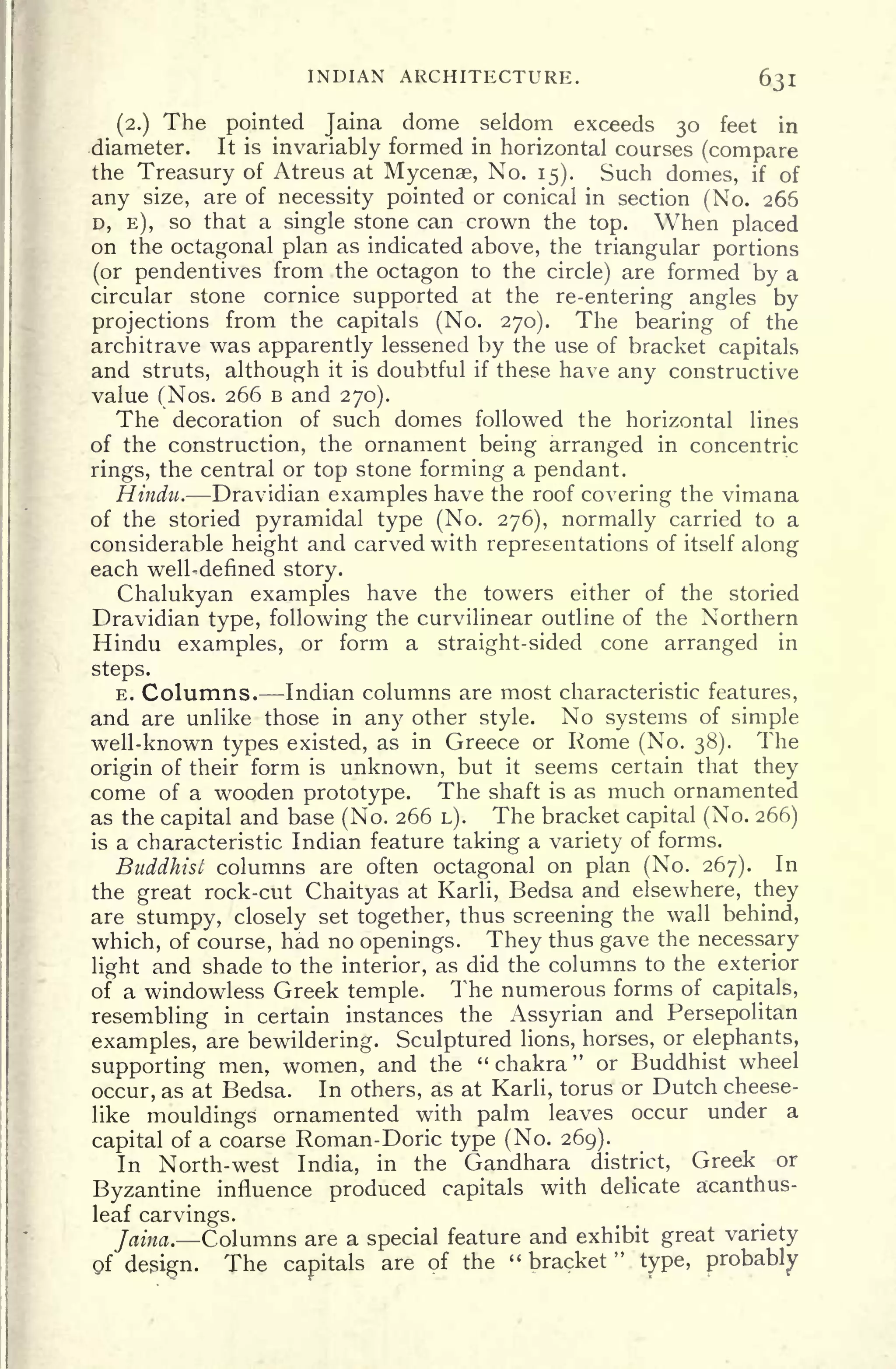 INDIAN ARCHITECTURE. 631
(2.) The pointed Jaina dome seldom exceeds 30 feet in
diameter. It is invariably formed in horizontal courses (compare
the Treasury of Atreus at Mycenae, No. 15). Such domes, if of
any size, are of necessity pointed or conical in section (No. 266
D, E), so that a single stone can crown the top. When placed
on the octagonal plan as indicated above, the triangular portions
(or pendentives from the octagon to the circle) are formed by a
circular stone cornice supported at the re-entering angles by
projections from the capitals (No. 270). The bearing of the
architrave was apparently lessened by the use of bracket capitals
and struts, although it is doubtful if these have any constructive
value (Nos. 266 B and 270).
The decoration of such domes followed the horizontal lines
of the construction, the ornament being arranged in concentric
rings, the central or top stone forming a pendant.
Hindu. Dravidian examples have the roof covering the vimana
of the storied pyramidal type (No. 276), normally carried to a
considerable height and carved with representations of itself along
each well-defined story.
Chalukyan examples have the towers either of the storied
Dravidian type, following the curvilinear outline of the Northern
Hindu examples, or form a straight-sided cone arranged in
steps.
E. Columns. Indian columns are most characteristic features,
and are unlike those in any other style. No systems of simple
well-known types existed, as in Greece or Rome (No. 38). The
origin of their form is unknown, but it seems certain that they
come of a wooden prototype. The shaft is as much ornamented
as the capital and base (No. 266 L). The bracket capital (No. 266)
is a characteristic Indian feature taking a variety of forms.
Buddhist columns are often octagonal on plan (No. 267). In
the great rock-cut Chaityas at Karli, Bedsa and elsewhere, they
are stumpy, closely set together, thus screening the wall behind,
which, of course, had no openings. They thus gave the necessary
light and shade to the interior, as did the columns to the exterior
of a windowless Greek temple. The numerous forms of capitals,
resembling in certain instances the Assyrian and Persepolitan
examples, are bewildering. Sculptured lions, horses, or elephants,
supporting men, women, and the "chakra" or Buddhist wheel
occur, as at Bedsa. In others, as at Karli, torus or Dutch cheese-
like mouldings ornamented with palm leaves occur under a
capital of a coarse Roman-Doric type (No. 269).
In North-west India, in the Gandhara district, Greek or
Byzantine influence produced capitals with delicate acanthus-
leaf carvings.
Jaina. Columns are a special feature and exhibit great variety
Of design. The capitals
are of the " bracket
"
type, probably
 