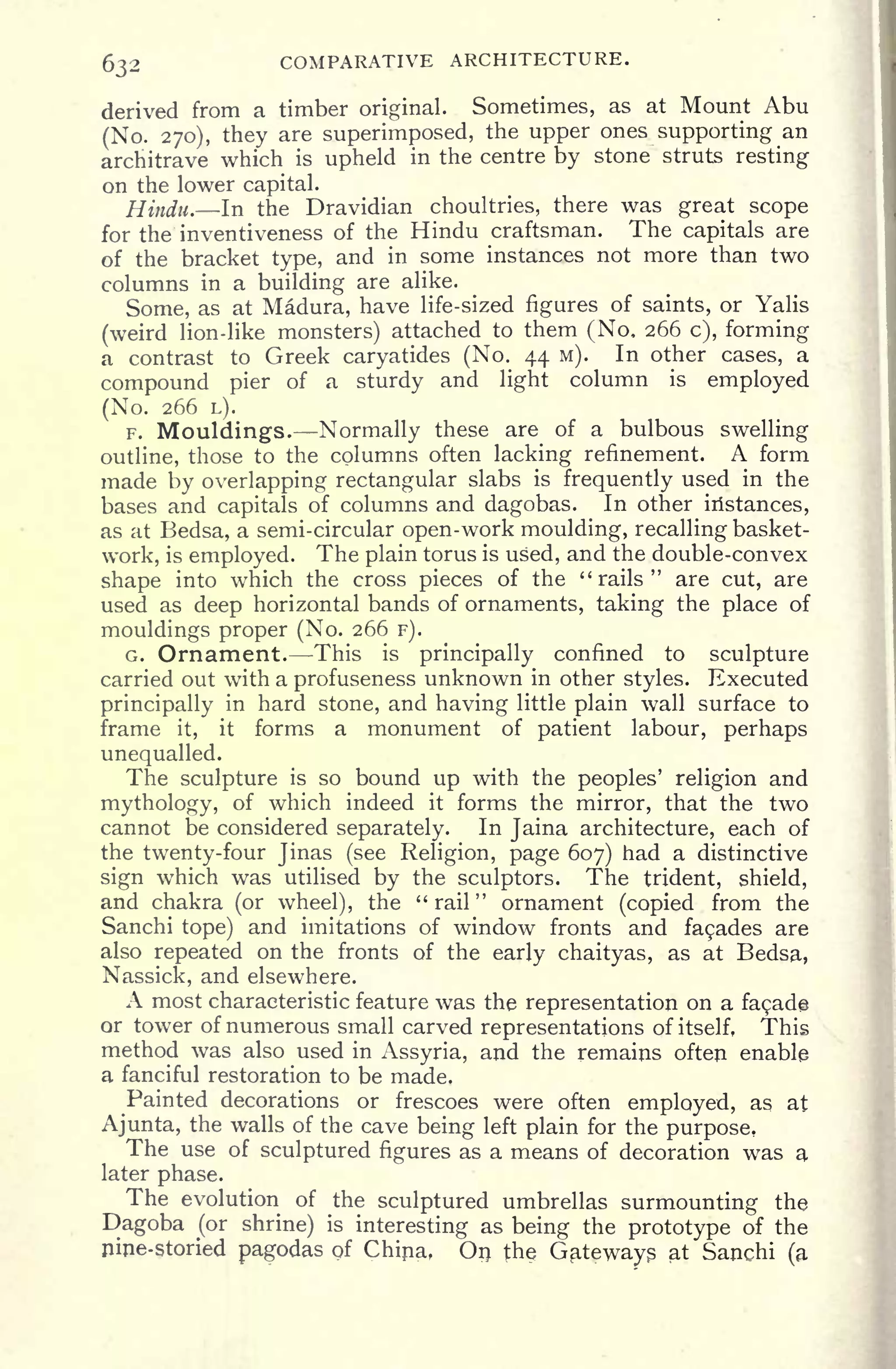 632 COMPARATIVE ARCHITECTURE.
derived from a timber original. Sometimes, as at Mount Abu
(No. 270), they are superimposed, the upper ones supporting an
architrave which is upheld in the centre by stone struts resting
on the lower capital.
Hindu. In the Dravidian choultries, there was great scope
for the inventiveness of the Hindu craftsman. The capitals are
of the bracket type, and in some instances not more than two
columns in a building are alike.
Some, as at Madura, have life-sized figures of saints, or Yalis
(weird lion-like monsters) attached to them (No, 266 c), forming
a contrast to Greek caryatides (No. 44 M). In other cases, a
compound pier of a sturdy and light column is
employed
(No. 266 L).
F. Mouldings. Normally these are of a bulbous swelling
outline, those to the columns often lacking refinement. A form
made by overlapping rectangular slabs is frequently used in the
bases and capitals of columns and dagobas. In other iristances,
as at Bedsa, a semi-circular open-work moulding, recalling basket-
work, is employed. The plain torus is used, and the double-convex
shape into which the cross pieces of the "rails" are cut, are
used as deep horizontal bands of ornaments, taking the place of
mouldings proper (No. 266 F).
G. Ornament. This is principally confined to sculpture
carried out with a profuseness unknown in other styles. Executed
principally in hard stone, and having little plain wall surface to
frame it, it forms a monument of patient labour, perhaps
unequalled.
The sculpture is so bound up with the peoples' religion and
mythology, of which indeed it forms the mirror, that the two
cannot be considered separately. In Jaina architecture, each of
the twenty-four Jinas (see Religion, page 607) had a distinctive
sign which was utilised by the sculptors. The trident, shield,
and chakra (or wheel), the "rail" ornament (copied from the
Sanchi tope) and imitations of window fronts and fagades are
also repeated on the fronts of the early chaityas, as at Bedsa,
Nassick, and elsewhere.
A most characteristic feature was the representation on a fagade
or tower of numerous small carved representations of itself. This
method was also used in Assyria, and the remains often enable
a fanciful restoration to be made.
Painted decorations or frescoes were often employed, as at
Ajunta, the walls of the cave being left plain for the purpose.
The use of sculptured figures as a means of decoration was a
later phase.
The evolution of the sculptured umbrellas surmounting the
Dagoba (or shrine) is
interesting as being the prototype of the
nine-storied pagodas of China, On the Gateways at Sanchi (a
 