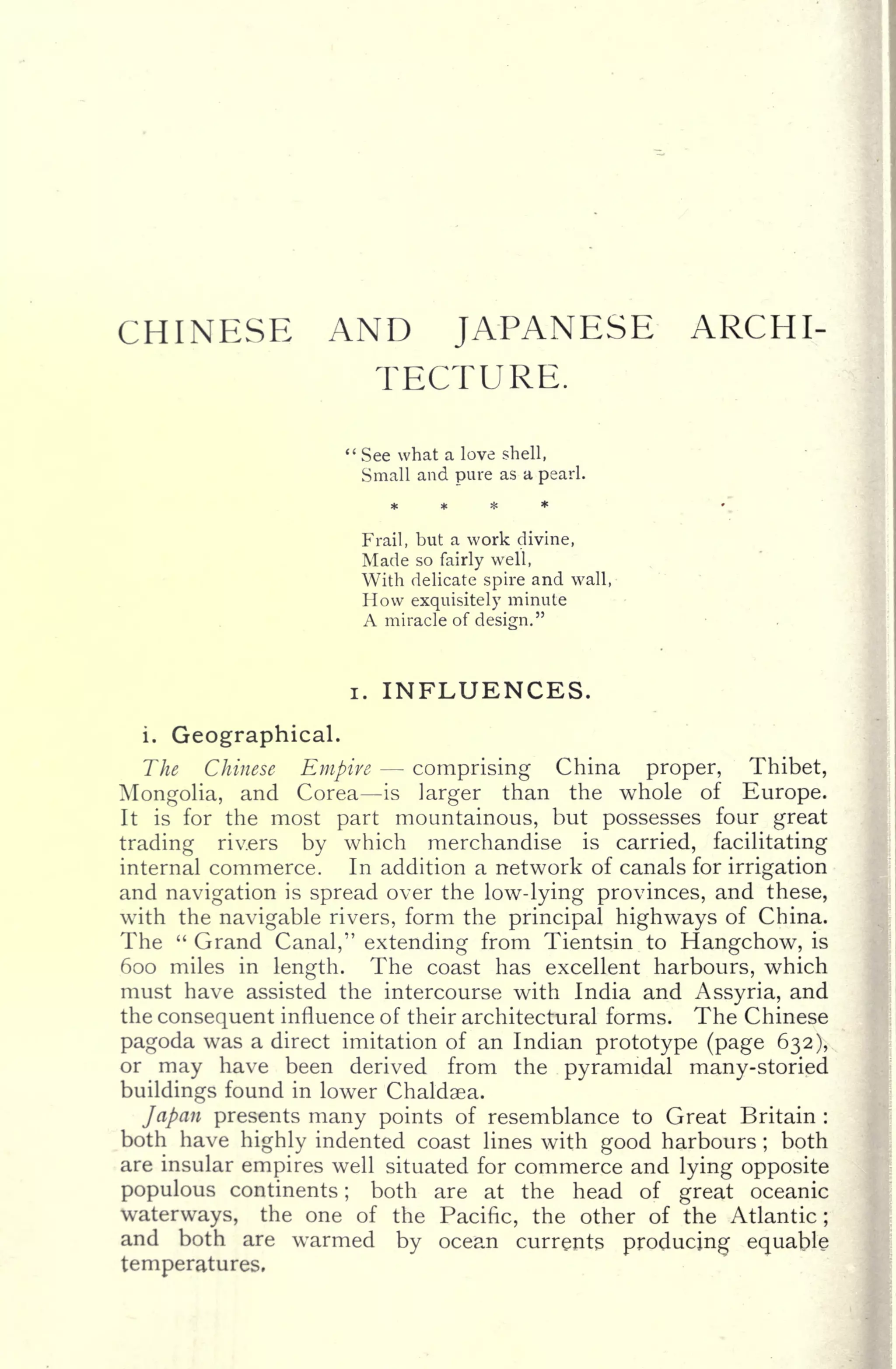 CHINESE AND JAPANESE ARCHI-
TECTURE.
;
See what a love shell,
Small and pure as a pearl.
Frail, but a work divine,
Made so fairly well,
With delicate spire and wall,
How exquisitely minute
A miracle of design."
i. INFLUENCES.
i. Geographical.
The Chinese Empire comprising China proper, Thibet,
Mongolia, and Corea is larger than the whole of Europe.
It is for the most part mountainous, but possesses four great
trading riv.ers by which merchandise is carried, facilitating
internal commerce. In addition a network of canals for irrigation
and navigation is spread over the low-lying provinces, and these,
with the navigable rivers, form the principal highways of China.
The " Grand Canal," extending from Tientsin to Hangchow, is
600 miles in length. The coast has excellent harbours, which
must have assisted the intercourse with India and Assyria, and
the consequent influence of their architectural forms. The Chinese
pagoda was a direct imitation of an Indian prototype (page 632),
or may have been derived from the pyramidal many-storied
buildings found in lower Chaldaea.
Japan presents many points of resemblance to Great Britain :
both have highly indented coast lines with good harbours ;
both
are insular empires well situated for commerce and lying opposite
populous continents ; both are at the head of great oceanic
waterways, the one of the Pacific, the other of the Atlantic;
and both are warmed by ocean currents producing equable
temperatures.
 