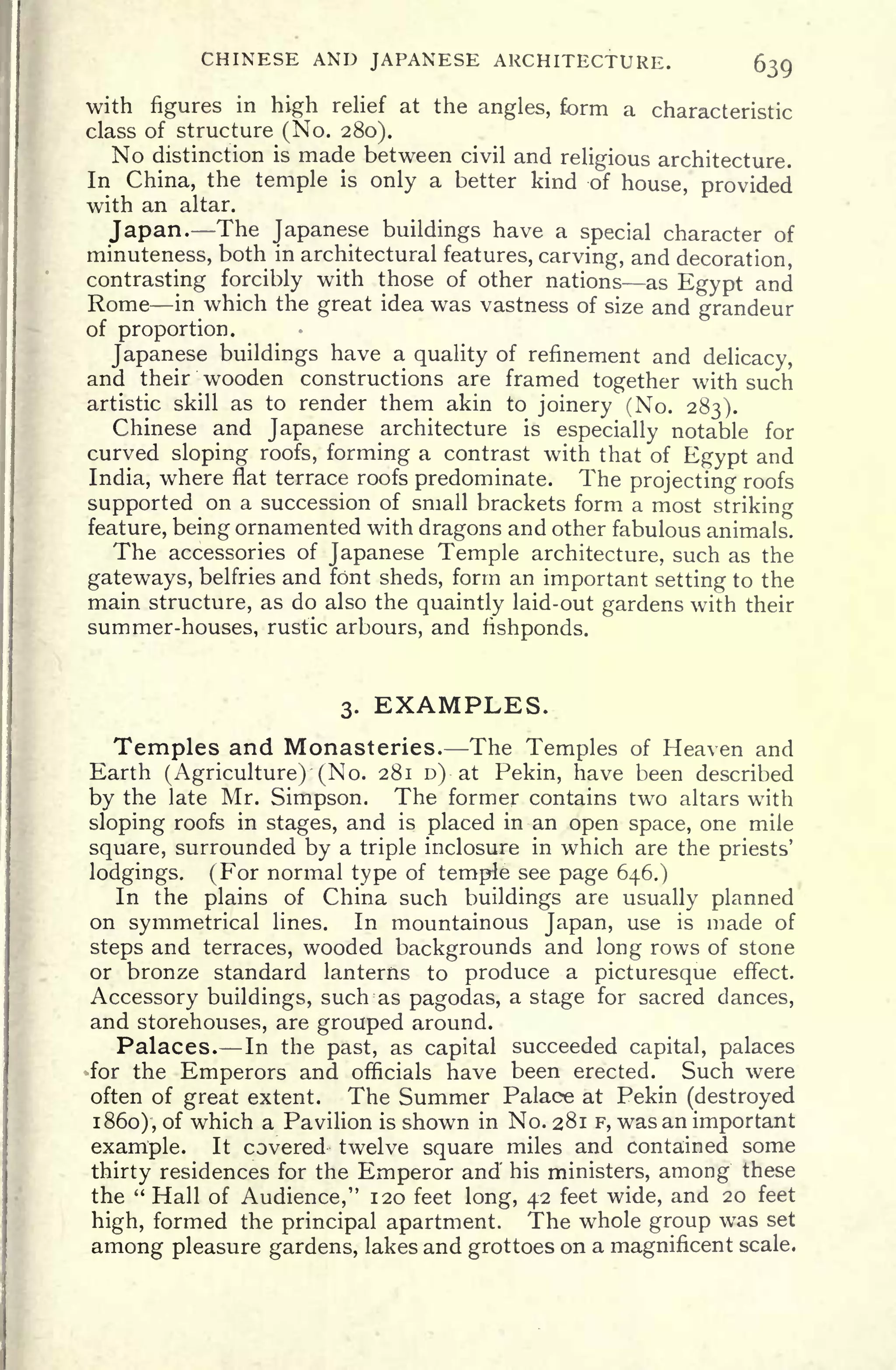 CHINESE AND JAPANESE ARCHITECTURE. 639
with figures in high relief at the angles, form a characteristic
class of structure (No. 280).
No distinction is made between civil and religious architecture.
In China, the temple is only a better kind of house, provided
with an altar.
Japan. The Japanese buildings have a special character of
minuteness, both in architectural features, carving, and decoration,
contrasting forcibly with those of other nations as Egypt and
Rome in which the great idea was vastness of size and grandeur
of proportion.
Japanese buildings have a quality of refinement and delicacy,
and their wooden constructions are framed together with such
artistic skill as to render them akin to joinery (No. 283).
Chinese and Japanese architecture is
especially notable for
curved sloping roofs, forming a contrast with that of Egypt and
India, where flat terrace roofs predominate. The projecting roofs
supported on a succession of small brackets form a most striking
feature, being ornamented with dragons and other fabulous animals.
The accessories of Japanese Temple architecture, such as the
gateways, belfries and font sheds, form an important setting to the
main structure, as do also the quaintly laid-out gardens with their
summer-houses, rustic arbours, and fishponds.
3. EXAMPLES.
Temples and Monasteries. The Temples of Heaven and
Earth (Agriculture) (No. 281 D) at Pekin, have been described
by the late Mr. Simpson. The former contains two altars with
sloping roofs in stages, and is placed in an open space, one mile
square, surrounded by a triple inclosure in which are the priests'
lodgings. (For normal type of temple see page 646.)
In the plains of China such buildings are usually planned
on symmetrical lines. In mountainous Japan, use is made of
steps and terraces, wooded backgrounds and long rows of stone
or bronze standard lanterns to produce a picturesque effect.
Accessory buildings, suctras pagodas, a stage for sacred dances,
and storehouses, are grouped around.
Palaces. In the past, as capital succeeded capital, palaces
for the Emperors and officials have been erected. Such were
often of great extent. The Summer Palace at Pekin (destroyed
1860), of which a Pavilion is shown in No. 281 F, was an important
example. It covered twelve square miles and contained some
thirty residences for the Emperor and his ministers, among these
the "Hall of Audience," 120 feet long, 42 feet wide, and 20 feet
high, formed the principal apartment. The whole group was set
among pleasure gardens, lakes and grottoes on a magnificent scale.
 
