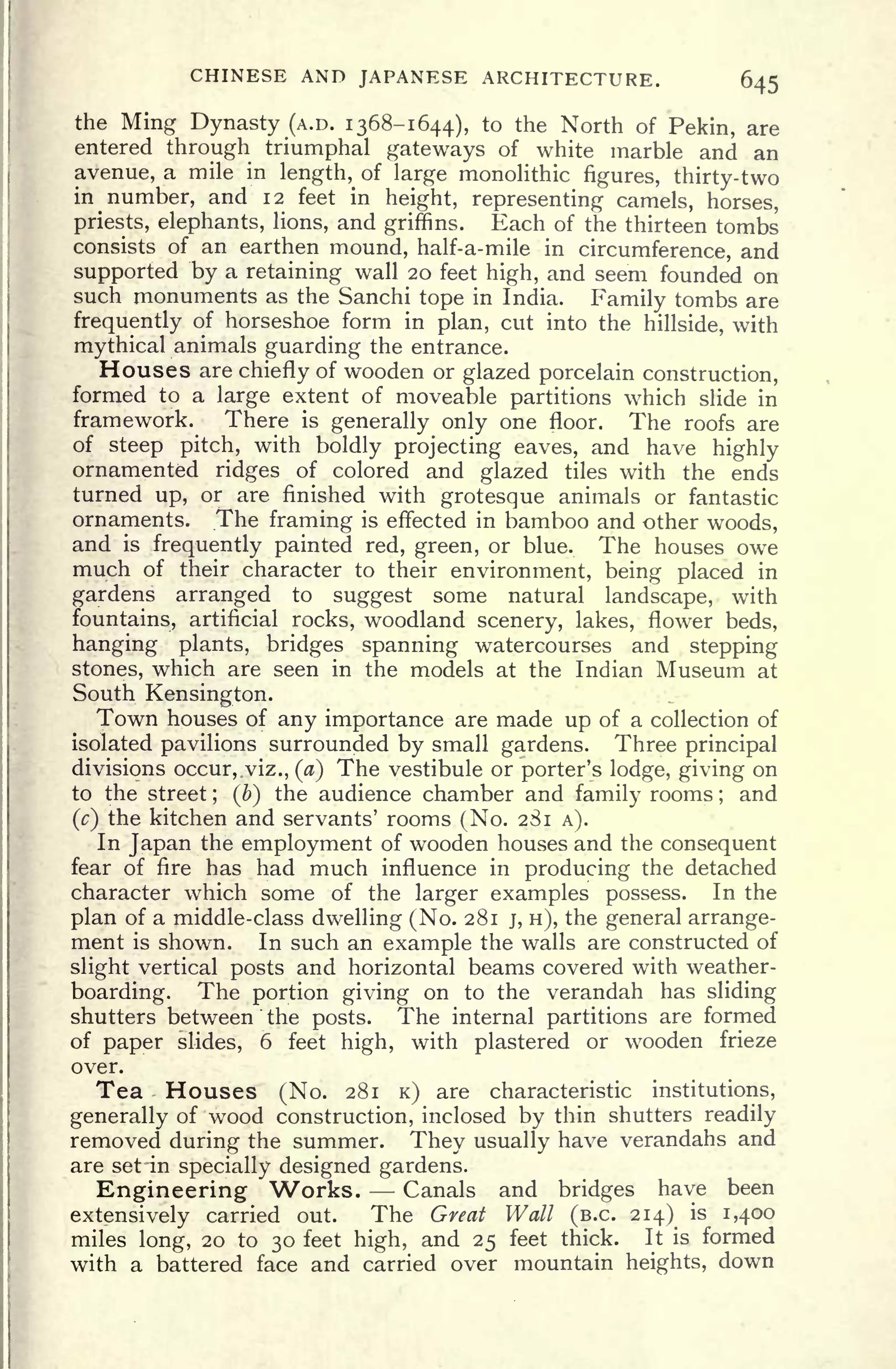 CHINESE AND JAPANESE ARCHITECTURE. 645
the Ming Dynasty (A.D. 1368-1644), to the North of Pekin, are
entered through triumphal gateways of white marble and an
avenue, a mile in length, of large monolithic figures, thirty-two
in number, and 12 feet in height, representing camels, horses,
priests, elephants, lions, and griffins. Each of the thirteen tombs
consists of an earthen mound, half-a-mile in circumference, and
supported by a retaining wall 20 feet high, and seem founded on
such monuments as the Sanchi tope in India. Family tombs are
frequently of horseshoe form in plan, cut into the hillside, with
mythical animals guarding the entrance.
Houses are chiefly of wooden or glazed porcelain construction,
formed to a large extent of moveable partitions which slide in
framework. There is
generally only one floor. The roofs are
of steep pitch, with boldly projecting eaves, and have highly
ornamented ridges of colored and glazed tiles with the ends
turned up, or are finished with grotesque animals or fantastic
ornaments. The framing is effected in bamboo and other woods,
and is frequently painted red, green, or blue. The houses owe
much of their character to their environment, being placed in
gardens arranged to suggest some natural landscape, with
fountains, artificial rocks, woodland scenery, lakes, flower beds,
hanging plants, bridges spanning watercourses and stepping
stones, which are seen in the models at the Indian Museum at
South Kensington.
Town houses of any importance are made up of a collection of
isolated pavilions surrounded by small gardens. Three principal
divisions occur, viz., (a) The vestibule or porter's lodge, giving on
to the street ;
(b) the audience chamber and family rooms ;
and
(c) the kitchen and servants' rooms (No. 281 A).
In Japan the employment of wooden houses and the consequent
fear of fire has had much influence in producing the detached
character which some of the larger examples possess. In the
plan of a middle-class dwelling (No. 281 j, H), the general arrange-
ment is shown. In such an example the walls are constructed of
slight vertical posts and horizontal beams covered with weather-
boarding. The portion giving on to the verandah has sliding
shutters between the posts. The internal partitions are formed
of paper slides, 6 feet high, with plastered or wooden frieze
over.
Tea Houses (No. 281 K) are characteristic institutions,
generally of wood construction, inclosed by thin shutters readily
removed during the summer. They usually have verandahs and
are set -in specially designed gardens.
Engineering Works. Canals and bridges have been
extensively carried out. The Great Wall (B.C. 214) is 1,400
miles long, 20 to 30 feet high, and 25 feet thick. It is formed
with a battered face and carried over mountain heights, down
 