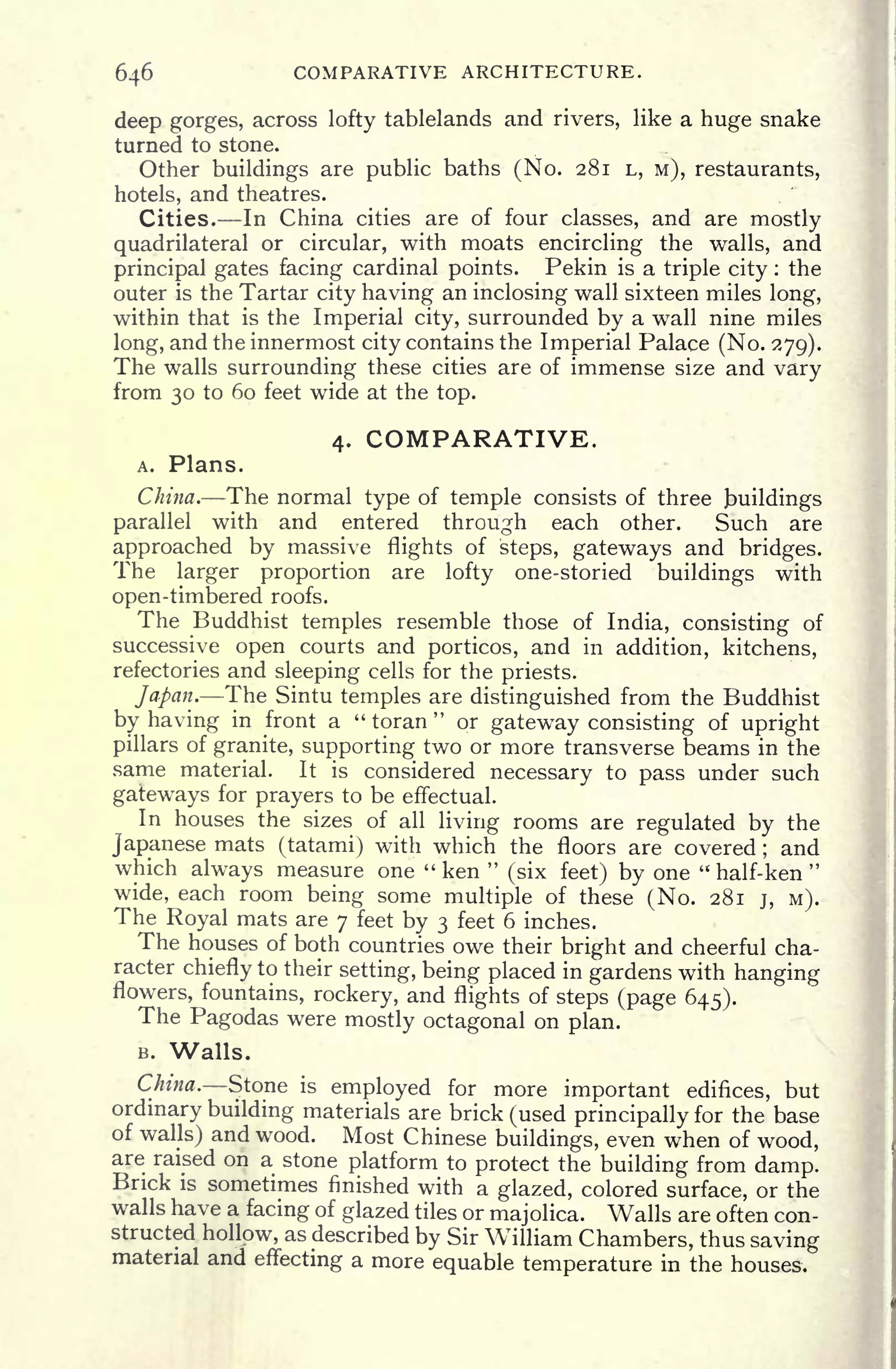 646 COMPARATIVE ARCHITECTURE.
deep gorges, across lofty tablelands and rivers, like a huge snake
turned to stone.
Other buildings are public baths (No. 281 L, M), restaurants,
hotels, and theatres.
Cities. In China cities are of four classes, and are mostly
quadrilateral or circular, with moats encircling the walls, and
principal gates facing cardinal points. Pekin is a triple city : the
outer is the Tartar city having an inclosing wall sixteen miles long,
within that is the Imperial city, surrounded by a wall nine miles
long, and the innermost city contains the Imperial Palace (No. 279).
The walls surrounding these cities are of immense size and vary
from 30 to 60 feet wide at the top.
4. COMPARATIVE.
A. Plans.
China. The normal type of temple consists of three Buildings
parallel with and entered through each other. Such are
approached by massive flights of steps, gateways and bridges.
The larger proportion are lofty one-storied buildings with
open-timbered roofs.
The Buddhist temples resemble those of India, consisting of
successive open courts and porticos, and in addition, kitchens,
refectories and sleeping cells for the priests.
Japan. The Sintu temples are distinguished from the Buddhist
by having in front a " toran
"
or gateway consisting of upright
pillars of granite, supporting two or more transverse beams in the
same material. It is considered necessary to pass under such
gateways for prayers to be effectual.
In houses the sizes of all living rooms are regulated by the
Japanese mats (tatami) with which the floors are covered ;
and
which always measure one "ken "
(six feet) by one "
half- ken
"
wide, each room being some multiple of these (No. 281 j, M).
The Royal mats are 7 feet by 3 feet 6 inches.
The houses of both countries owe their bright and cheerful cha-
racter chiefly to their setting, being placed in gardens with hanging
flowers, fountains, rockery, and flights of steps (page 645).
The Pagodas were mostly octagonal on plan.
B. Walls.
China. Stone is
employed for more important edifices, but
ordinary building materials are brick (used principally for the base
of walls) and wood. Most Chinese buildings, even when of wood,
are raised on a stone platform to protect the building from damp.
Brick is sometimes finished with a glazed, colored surface, or the
walls have a facing of glazed tiles or majolica. Walls are often con-
structed hollow, as described by Sir William Chambers, thus saving
material and effecting a more equable temperature in the houses.
 