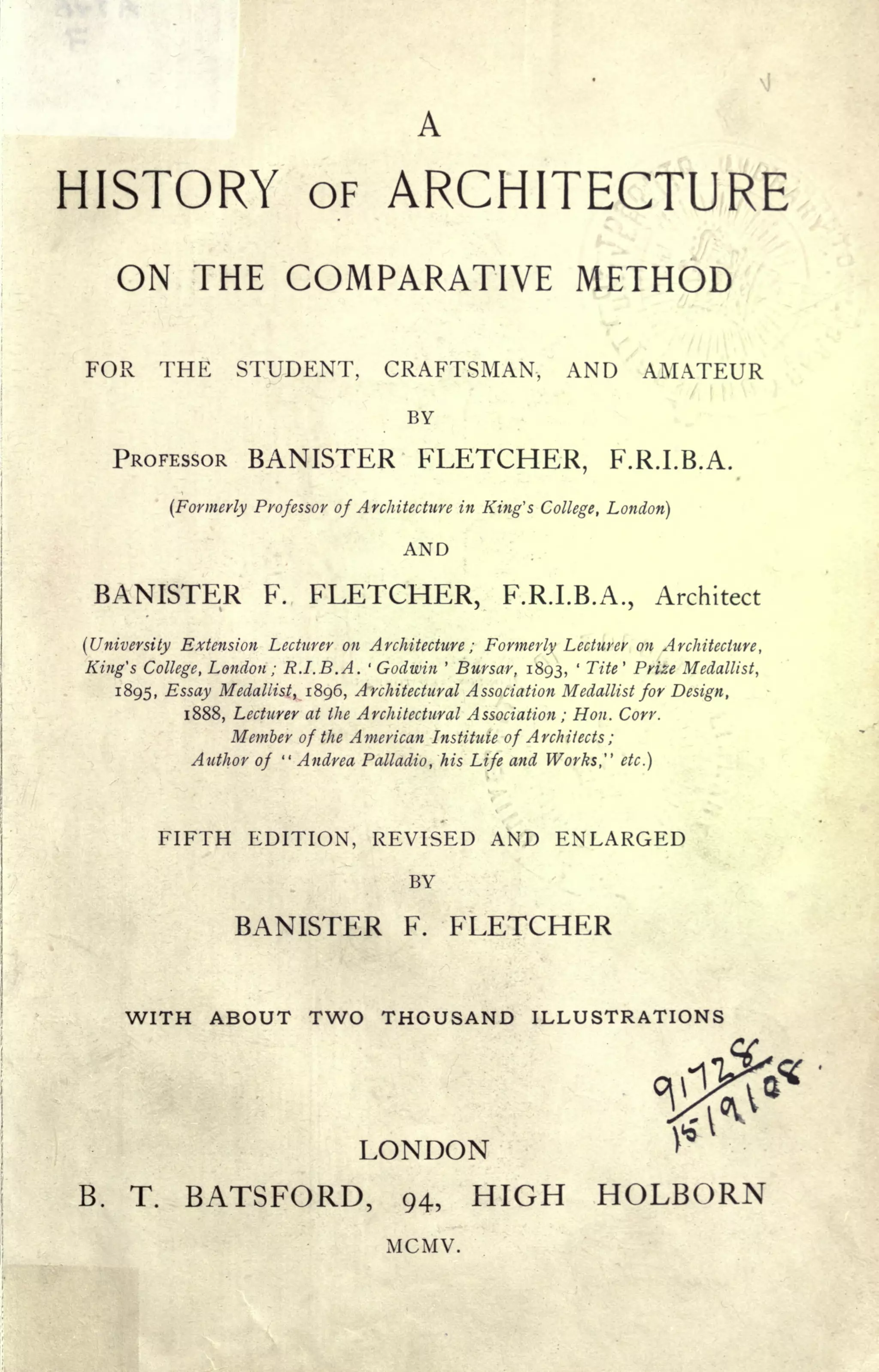 A
HISTORY OF ARCHITECTURE
ON THE COMPARATIVE METHOD '
FOR THE STUDENT, CRAFTSMAN, AND AMATEUR
BY
PROFESSOR BANISTER FLETCHER, F.R.I.B.A.
(Formerly Professor of Architecture in King's College, London)
AND
BANISTER F. FLETCHER, F.R.I.B.A., Architect
(University Extension Lecturer on Architecture ; Formerly Lecturer on Architecture,
King's College, London ; R.I.B.A. '
Godwin '
Bursar, 1893,
'
Tite' Prize Medallist,
1895, Essay Medallist, 1896, Architectural Association Medallist for Design,
1888, Lecturer at the Architectural Association ; Hon. Corr.
Member of the American Institute of Architects ;
Author of
" Andrea Palladia, his Life and Works," etc.]
FIFTH EDITION, REVISED AND ENLARGED
BY
BANISTER F. FLETCHER
WITH ABOUT TWO THOUSAND ILLUSTRATIONS
LONDON
B. T. BATSFORD, 94, HIGH HOLBORN
MCMV.
 