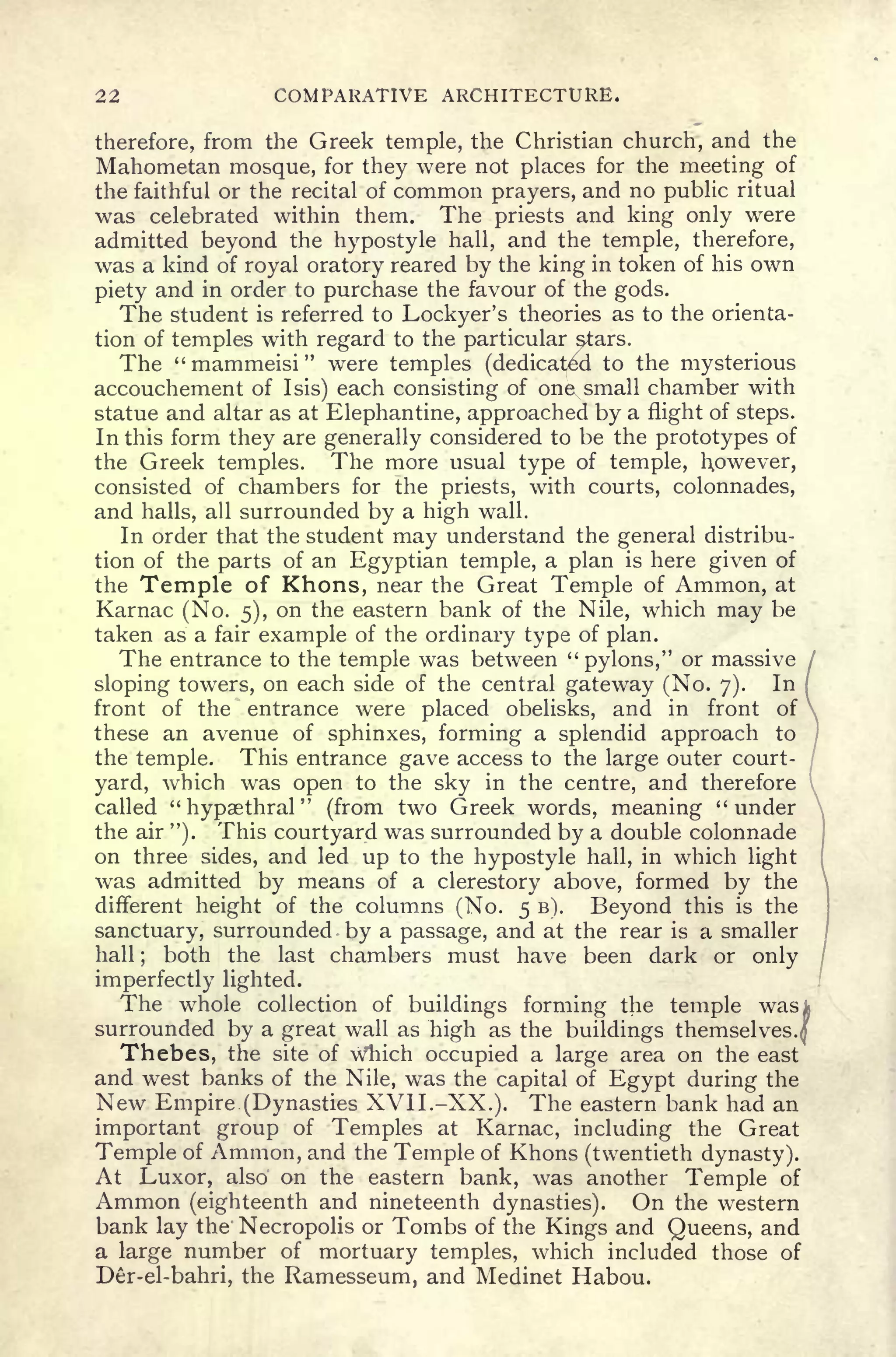22 COMPARATIVE ARCHITECTURE.
therefore, from the Greek temple, the Christian church, and the
Mahometan mosque, for they were not places for the meeting of
the faithful or the recital of common prayers, and no public ritual
was celebrated within them. The priests and king only were
admitted beyond the hypostyle hall, and the temple, therefore,
was a kind of royal oratory reared by the king in token of his own
piety and in order to purchase the favour of the gods.
The student is referred to Lockyer's theories as to the orienta-
tion of temples with regard to the particular stars.
The " mammeisi "
were temples (dedicated to the mysterious
accouchement of I sis) each consisting of one small chamber with
statue and altar as at Elephantine, approached by a flight of steps.
In this form they are generally considered to be the prototypes of
the Greek temples. The more usual type of temple, However,
consisted of chambers for the priests, with courts, colonnades,
and halls, all surrounded by a high wall.
In order that the student may understand the general distribu-
tion of the parts of an Egyptian temple, a plan is here given of
the Temple of Khons, near the Great Temple of Ammon, at
Karnac (No. 5), on the eastern bank of the Nile, which may be
taken as a fair example of the ordinary type of plan.
The entrance to the temple was between "pylons," or massive /
sloping towers, on each side of the central gateway (No. 7). In
(
front of the entrance were placed obelisks, and in front of ,
these an avenue of sphinxes, forming a splendid approach to
'
the temple. This entrance gave access to the large outer court-
yard, which was open to the sky in the centre, and therefore I
called "hypaethral" (from two Greek words, meaning "under
the air ").
This courtyard was surrounded by a double colonnade
on three sides, and led up to the hypostyle hall, in which light
was admitted by means of a clerestory above, formed by the
different height of the columns (No. 5 B). Beyond this is the
sanctuary, surrounded by a passage, and at the rear is a smaller
hall ;
both the last chambers must have been dark or only
imperfectly lighted.
The whole collection of buildings forming the temple was
surrounded by a great wall as high as the buildings themselves.
Thebes, the site of w'hich occupied a large area on the east
and west banks of the Nile, was the capital of Egypt during the
New Empire (Dynasties XVII.-XX.). The eastern bank had an
important group of Temples at Karnac, including the Great
Temple of Ammon, and the Temple of Khons (twentieth dynasty).
At Luxor, also on the eastern bank, was another Temple of
Ammon (eighteenth and nineteenth dynasties). On the western
bank lay the Necropolis or Tombs of the Kings and Queens, and
a large number of mortuary temples, which included those of
Der-el-bahri, the Ramesseum, and Medinet Habou.
 