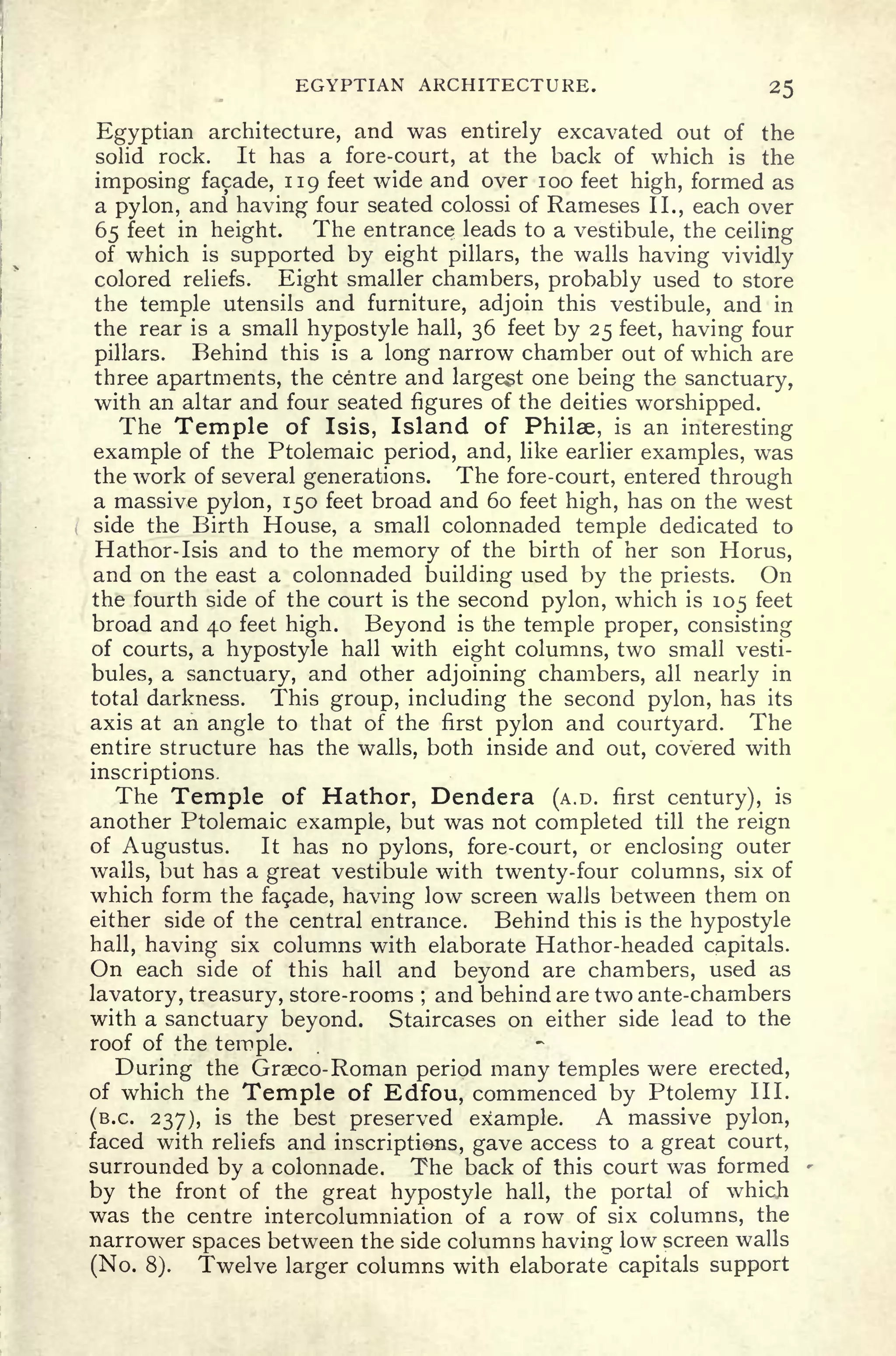 EGYPTIAN ARCHITECTURE. 25
Egyptian architecture, and was entirely excavated out of the
solid rock. It has a fore-court, at the back of which is the
imposing facade, 119 feet wide and over 100 feet high, formed as
a pylon, and having four seated colossi of Rameses II., each over
65 feet in height. The entrance leads to a vestibule, the ceiling
of which is supported by eight pillars, the walls having vividly
colored reliefs. Eight smaller chambers, probably used to store
the temple utensils and furniture, adjoin this vestibule, and in
the rear is a small hypostyle hall, 36 feet by 25 feet, having four
pillars. Behind this is a long narrow chamber out of which are
three apartments, the centre and largest one being the sanctuary,
with an altar and four seated figures of the deities worshipped.
The Temple of Isis, Island of Philse, is an interesting
example of the Ptolemaic period, and, like earlier examples, was
the work of several generations. The fore-court, entered through
a massive pylon, 150 feet broad and 60 feet high, has on the west
side the Birth House, a small colonnaded temple dedicated to
Hathor-Isis and to the memory of the birth of her son Horus,
and on the east a colonnaded building used by the priests. On
the fourth side of the court is the second pylon, which is 105 feet
broad and 40 feet high. Beyond is the temple proper, consisting
of courts, a hypostyle hall with eight columns, two small vesti-
bules, a sanctuary, and other adjoining chambers, all nearly in
total darkness. This group, including the second pylon, has its
axis at an angle to that of the first pylon and courtyard. The
entire structure has the walls, both inside and out, covered with
inscriptions.
The Temple of Hathor, Dendera (A.D. first century), is
another Ptolemaic example, but was not completed till the reign
of Augustus. It has no pylons, fore-court, or enclosing outer
walls, but has a great vestibule with twenty-four columns, six of
which form the fa9ade, having low screen walls between them on
either side of the central entrance. Behind this is the hypostyle
hall, having six columns with elaborate Hathor-headed capitals.
On each side of this hall and beyond are chambers, used as
lavatory, treasury, store-rooms ;
and behind are two ante-chambers
with a sanctuary beyond. Staircases on either side lead to the
roof of the temple.
During the Graeco- Roman period many temples were erected,
of which the Temple of Edfou, commenced by Ptolemy III.
(B.C. 237), is the best preserved example. A massive pylon,
faced with reliefs and inscriptions, gave access to a great court,
surrounded by a colonnade. The back of this court was formed
by the front of the great hypostyle hall, the portal of which
was the centre intercolumniation of a row of six columns, the
narrower spaces between the side columns having low screen walls
(No. 8). Twelve larger columns with elaborate capitals support
 