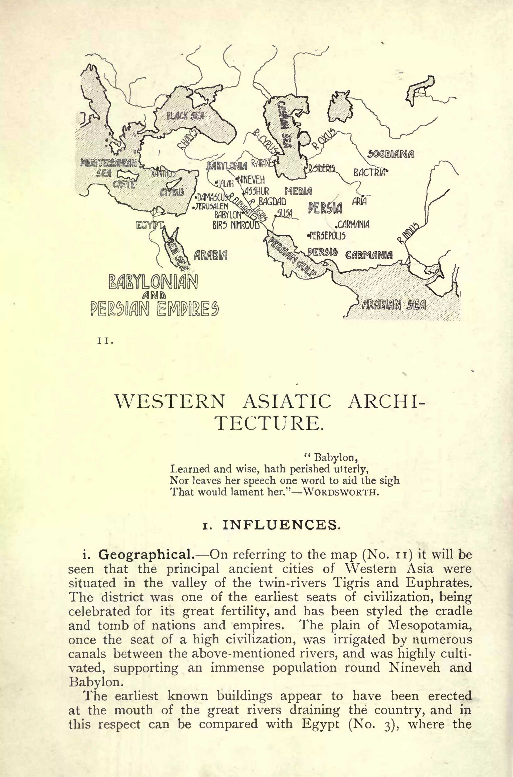 <r
JO
tffit
 BflCTRlfr
II.
WESTERN ASIATIC ARCHI
TECTURE.
"
Babylon,
Learned and wise, hath perished utterly,
Nor leaves her speech one word to aid the sigh
That would lament her." WORDSWORTH.
i. INFLUENCES.
i. Geographical. On referring to the map (No. n) it will be
seen that the principal ancient cities of Western Asia were
situated in the valley of the twin-rivers Tigris and Euphrates.
The district was one of the earliest seats of civilization, being
celebrated for its great fertility, and has been styled the cradle
and tomb of nations and empires. The plain of Mesopotamia,
once the seat of a high civilization, was irrigated by numerous
canals between the above-mentioned rivers, and was highly culti-
vated, supporting an immense population round Nineveh and
Babylon.
The earliest known buildings appear to have been erected
at the mouth of the great rivers draining the country, and in
this respect can be compared with Egypt (No. 3), where the
 