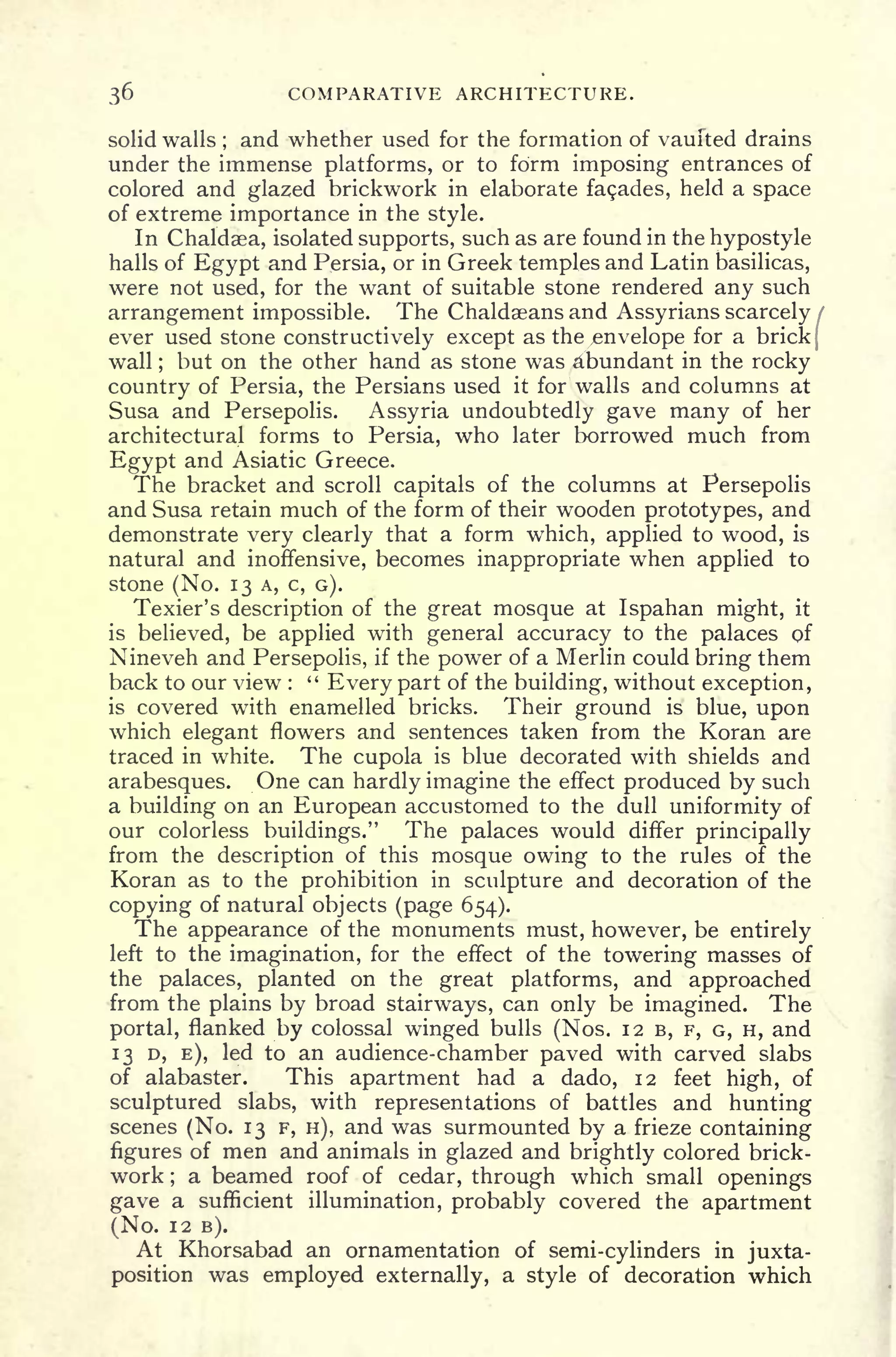 36 COMPARATIVE ARCHITECTURE.
solid walls ;
and whether used for the formation of vaulted drains
under the immense platforms, or to form imposing entrances of
colored and glazed brickwork in elaborate fasades, held a space
of extreme importance in the style.
In Chaldaea, isolated supports, such as are found in the hypostyle
halls of Egypt and Persia, or in Greek temples and Latin basilicas,
were not used, for the want of suitable stone rendered any such
arrangement impossible. The Chaldaeans and Assyrians scarcely
ever used stone constructively except as the/envelope for a brick
wall ; but on the other hand as stone was abundant in the rocky
country of Persia, the Persians used it for walls and columns at
Susa and Persepolis. Assyria undoubtedly gave many of her
architectural forms to Persia, who later borrowed much from
Egypt and Asiatic Greece.
The bracket and scroll capitals of the columns at Persepolis
and Susa retain much of the form of their wooden prototypes, and
demonstrate very clearly that a form which, applied to wood, is
natural and inoffensive, becomes inappropriate when applied to
stone (No. 13 A, c, G).
Texier's description of the great mosque at Ispahan might, it
is believed, be applied with general accuracy to the palaces of
Nineveh and Persepolis, if the power of a Merlin could bring them
back to our view :
"
Every part of the building, without exception,
is covered with enamelled bricks. Their ground is blue, upon
which elegant flowers and sentences taken from the Koran are
traced in white. The cupola is blue decorated with shields and
arabesques. One can hardly imagine the effect produced by such
a building on an European accustomed to the dull uniformity of
our colorless buildings." The palaces would differ principally
from the description of this mosque owing to the rules of the
Koran as to the prohibition in sculpture and decoration of the
copying of natural objects (page 654).
The appearance of the monuments must, however, be entirely
left to the imagination, for the effect of the towering masses of
the palaces, planted on the great platforms, and approached
from the plains by broad stairways, can only be imagined. The
portal, flanked by colossal winged bulls (Nos. 12 B, F, G, H, and
13 D, E), led to an audience-chamber paved with carved slabs
of alabaster. This apartment had a dado, 12 feet high, of
sculptured slabs, with representations of battles and hunting
scenes (No. 13 F, H), and was surmounted by a frieze containing
figures of men and animals in glazed and brightly colored brick-
work ;
a beamed roof of cedar, through which small openings
gave a sufficient illumination, probably covered the apartment
(No. 12 B).
At Khorsabad an ornamentation of semi-cylinders in juxta-
position was employed externally, a style of decoration which
 
