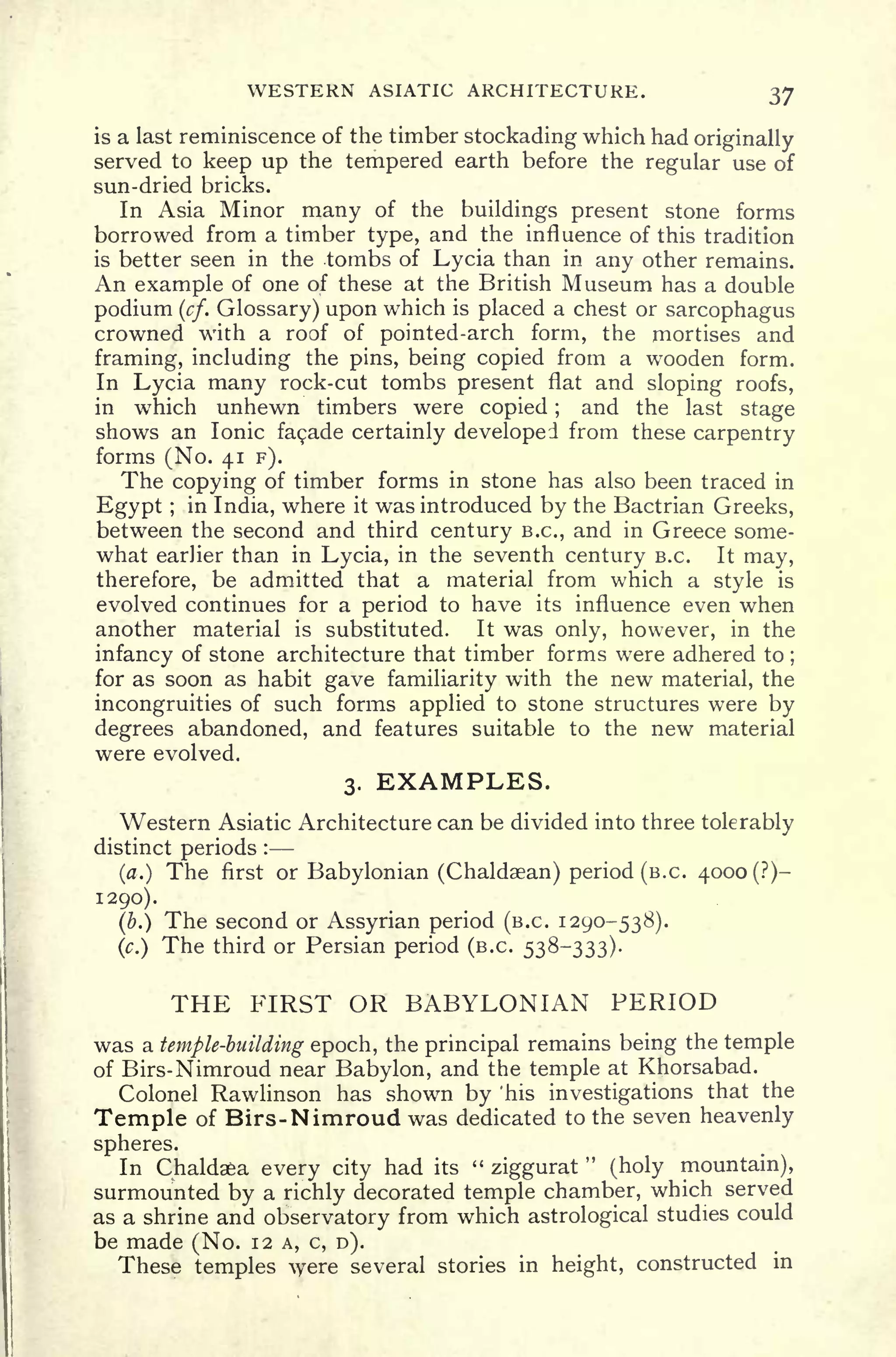 WESTERN ASIATIC ARCHITECTURE. 37
is a last reminiscence of the timber stockading which had originally
served to keep up the tempered earth before the regular use of
sun-dried bricks.
In Asia Minor many of the buildings present stone forms
borrowed from a timber type, and the influence of this tradition
is better seen in the tombs of Lycia than in any other remains.
An example of one of these at the British Museum has a double
podium (cf. Glossary) upon which is placed a chest or sarcophagus
crowned with a roof of pointed-arch form, the mortises and
framing, including the pins, being copied from a wooden form.
In Lycia many rock-cut tombs present flat and sloping roofs,
in which unhewn timbers were copied ;
and the last stage
shows an Ionic facade certainly developed from these carpentry
forms (No. 41 F).
The copying of timber forms in stone has also been traced in
Egypt ;
in India, where it was introduced by the Bactrian Greeks,
between the second and third century B.C., and in Greece some-
what earlier than in Lycia, in the seventh century B.C. It may,
therefore, be admitted that a material from which a style is
evolved continues for a period to have its influence even when
another material is substituted. It was only, however, in the
infancy of stone architecture that timber forms were adhered to ;
for as soon as habit gave familiarity with the new material, the
incongruities of such forms applied to stone structures were by
degrees abandoned, and features suitable to the new material
were evolved.
3. EXAMPLES.
Western Asiatic Architecture can be divided into three tolerably
distinct periods :
(a.) The first or Babylonian (Chaldaean) period (B.C. 4000 (?)-
1290).
(b.) The second or Assyrian period (B.C. 1290-538).
(c.)
The third or Persian period (B.C. 538-333).
THE FIRST OR BABYLONIAN PERIOD
was a temple-biiilding epoch, the principal remains being the temple
of Birs-Nimroud near Babylon, and the temple at Khorsabad.
Colonel Rawlinson has shown by 'his investigations that the
Temple of Birs-Nimroud was dedicated to the seven heavenly
spheres.
In Chaldaea every city had its
"
ziggurat
"
(holy mountain),
surmounted by a richly decorated temple chamber, which served
as a shrine and observatory from which astrological studies could
be made (No. 12 A, c, D).
These temples were several stories in height, constructed in
 
