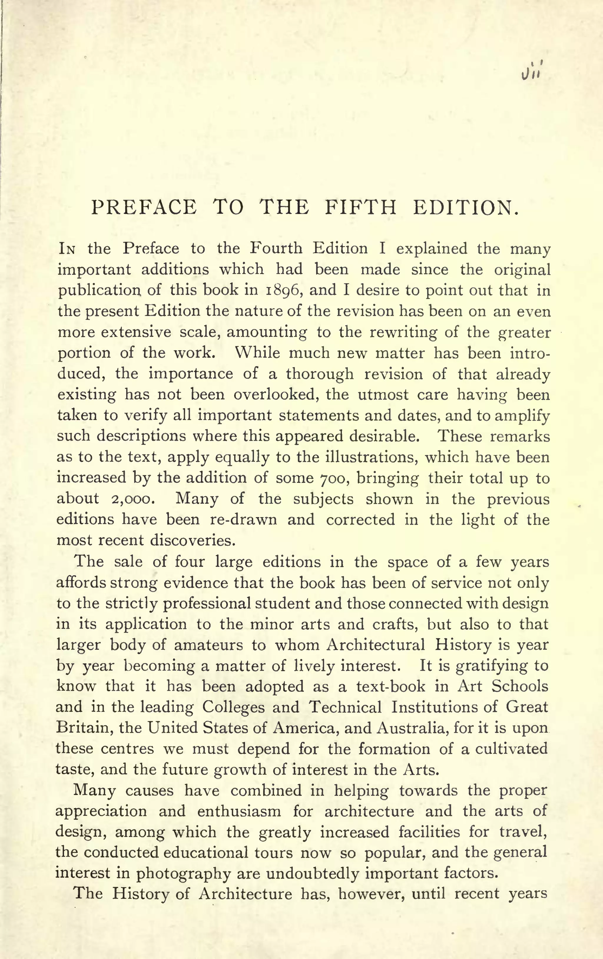 PREFACE TO THE FIFTH EDITION.
IN the Preface to the Fourth Edition I explained the many
important additions which had been made since the original
publication of this book in 1896, and I desire to point out that in
the present Edition the nature of the revision has been on an even
more extensive scale, amounting to the rewriting of the greater
portion of the work. While much new matter has been intro-
duced, the importance of a thorough revision of that already
existing has not been overlooked, the utmost care having been
taken to verify all important statements and dates, and to amplify
such descriptions where this appeared desirable. These remarks
as to the text, apply equally to the illustrations, which have been
increased by the addition of some 700, bringing their total up to
about 2,000. Many of the subjects shown in the previous
editions have been re-drawn and corrected in the light of the
most recent discoveries.
The sale of four large editions in the space of a few years
affords strong evidence that the book has been of service not only
to the strictly professional student and those connected with design
in its application to the minor arts and crafts, but also to that
larger body of amateurs to whom Architectural History is year
by year becoming a matter of lively interest. It is gratifying to
know that it has been adopted as a text-book in Art Schools
and in the leading Colleges and Technical Institutions of Great
Britain, the United States of America, and Australia, for it is upon
these centres we must depend for the formation of a cultivated
taste, and the future growth of interest in the Arts.
Many causes have combined in helping towards the proper
appreciation and enthusiasm for architecture and the arts of
design, among which the greatly increased facilities for travel,
the conducted educational tours now so popular, and the general
interest in photography are undoubtedly important factors.
The History of Architecture has, however, until recent years
 