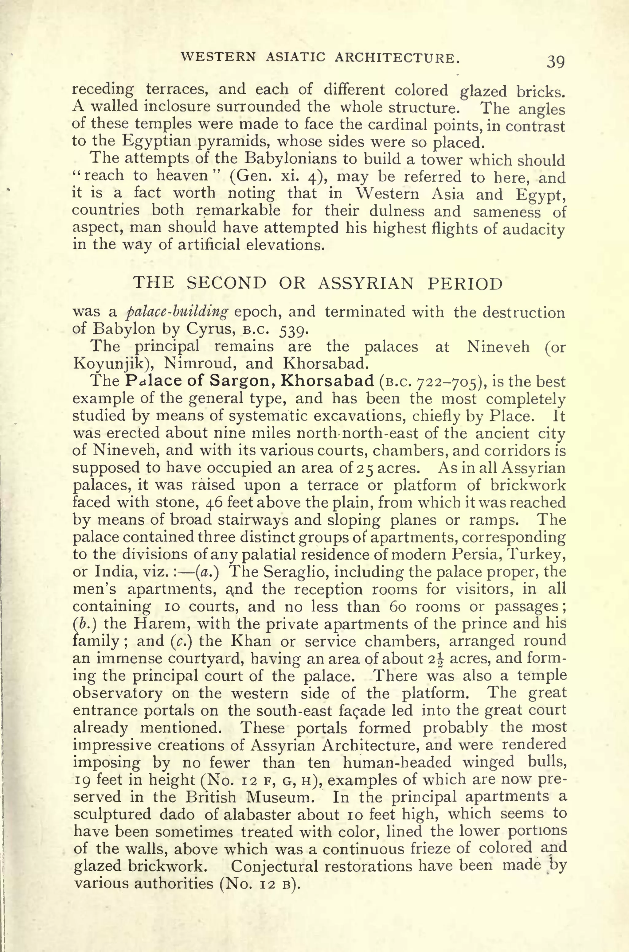 WESTERN ASIATIC ARCHITECTURE. 39
receding terraces, and each of different colored glazed bricks.
A walled inclosure surrounded the whole structure. The angles
of these temples were made to face the cardinal points, in contrast
to the Egyptian pyramids, whose sides were so placed.
The attempts of the Babylonians to build a tower which should
" reach to heaven
"
(Gen. xi. 4), may be referred to here, and
it is a fact worth noting that in Western Asia and Egypt,
countries both remarkable for their dulness and sameness of
aspect, man should have attempted his highest flights of audacity
in the way of artificial elevations.
THE SECOND OR ASSYRIAN PERIOD
was a palace -biiUding epoch, and terminated with the destruction
of Babylon by Cyrus, B.C. 539.
The principal remains are the palaces at Nineveh (or
Koyunjik), Nimroud, and Khorsabad.
The Palace of Sargon, Khorsabad (B.C. 722-705), is the best
example of the general type, and has been the most completely
studied by means of systematic excavations, chiefly by Place. It
was erected about nine miles north- north-east of the ancient city
of Nineveh, and with its various courts, chambers, and corridors is
supposed to have occupied an area of 25 acres. As in all Assyrian
palaces, it was raised upon a terrace or platform of brickwork
faced with stone, 46 feet above the plain, from which it was reached
by means of broad stairways and sloping planes or ramps. The
palace contained three distinct groups of apartments, corresponding
to the divisions of any palatial residence of modern Persia, Turkey,
or India, viz. :
(a.) The Seraglio, including the palace proper, the
men's apartments, ajid the reception rooms for visitors, in all
containing 10 courts, and no less than 60 rooms or passages ;
(&.) the Harem, with the private apartments of the prince and his
family ;
and (c.)
the Khan or service chambers, arranged round
an immense courtyard, having an area of about 2| acres, and form-
ing the principal court of the palace. There was also a temple
observatory on the western side of the platform. The great
entrance portals on the south-east facade led into the great court
already mentioned. These portals formed probably the most
impressive creations of Assyrian Architecture, and were rendered
imposing by no fewer than ten human-headed winged bulls,
19 feet in height (No. 12 F, G, H), examples of which are now pre-
served in the British Museum. In the principal apartments a
sculptured dado of alabaster about 10 feet high, which seems to
have been sometimes treated with color, lined the lower portions
of the walls, above which was a continuous frieze of colored and
glazed brickwork. Conjectural restorations have been made by
various authorities (No. 12 B).
 