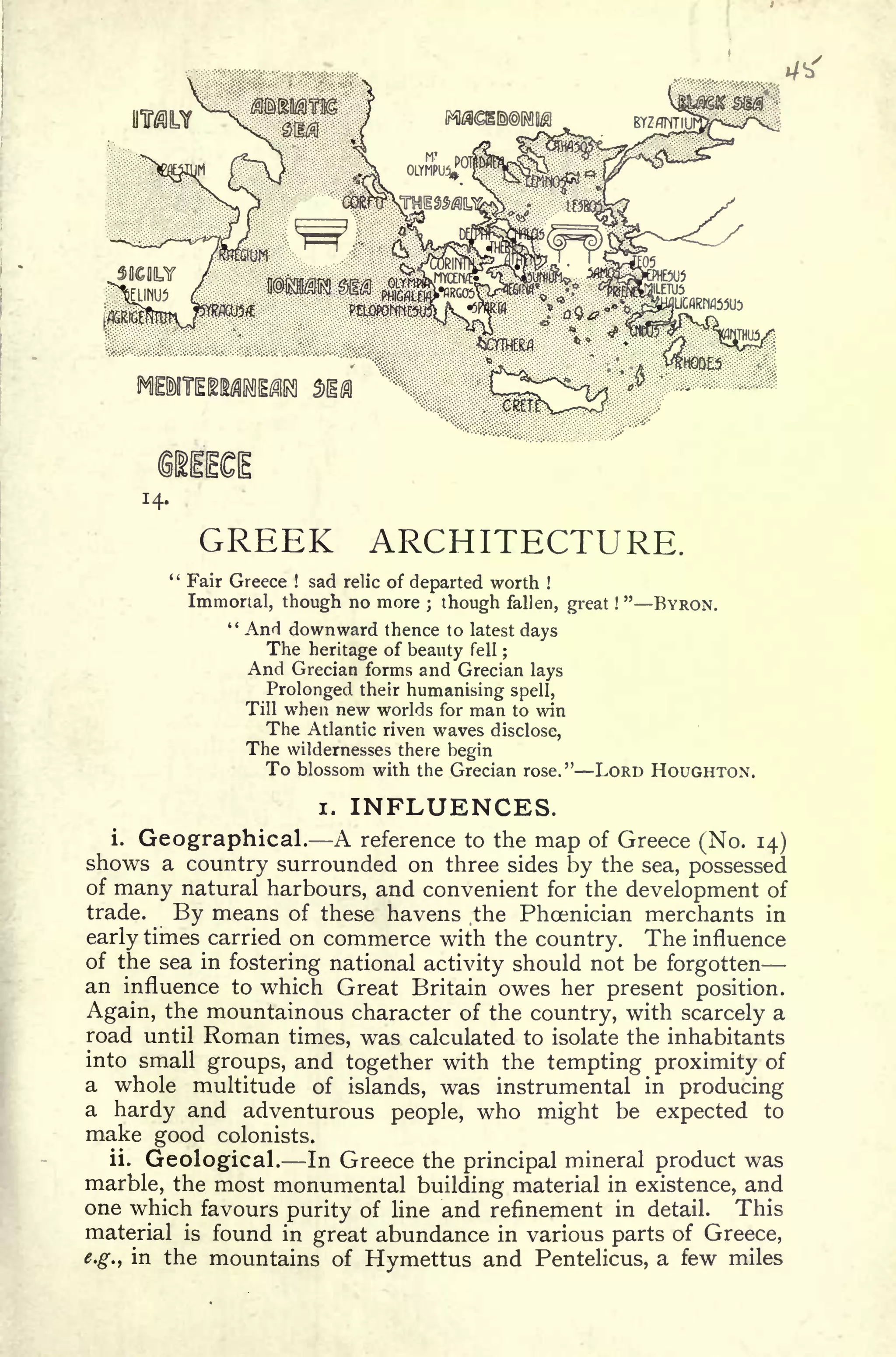 14.
GREEK ARCHITECTURE.
" Fair Greece ! sad relic of departed worth !
Immortal, though no more ; though fallen, great !
"
BYRON.
" AnH downward thence to latest days
The heritage of beauty fell ;
And Grecian forms and Grecian lays
Prolonged, their humanising spell,
Till when new worlds for man to win
The Atlantic riven waves disclose,
The wildernesses there begin
To blossom with the Grecian rose." LORD HOUGHTON.
i. INFLUENCES.
i.
Geographical. A reference to the map of Greece (No. 14)
shows a country surrounded on three sides by the sea, possessed
of many natural harbours, and convenient for the development of
trade. By means of these havens .the Phoenician merchants in
early times carried on commerce with the country. The influence
of the sea in fostering national activity should not be forgotten
an influence to which Great Britain owes her present position.
Again, the mountainous character of the country, with scarcely a
road until Roman times, was calculated to isolate the inhabitants
into small groups, and together with the tempting proximity of
a whole multitude of islands, was instrumental in producing
a hardy and adventurous people, who might be expected to
make good colonists.
ii.
Geological. In Greece the principal mineral product was
marble, the most monumental building material in existence, and
one which favours purity of line and refinement in detail. This
material is found in great abundance in various parts of Greece,
e.g., in the mountains of Hymettus and Pentelicus, a few miles
 