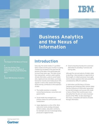 Business Analytics
                                          and the Nexus of
                                          Information

                                    Introduction
2
The Impact of the Nexus of Forces

4                                   Every day, the world creates 2.5 quintillion      •	 Cloud computing has become a practical
From the Gartner Files:             bytes of data and the pace at which it is being      alternative for providing IT services and
Information and the Nexus of        created has escalated to the point that 90           storing data.
Forces: Delivering and Analyzing    percent of the data in the world today did
Data
                                    not exist three years ago. This data comes        Although the size and velocity of today’s data
                                    from everywhere: sensors used to gather           is daunting, it also provides an opportunity to
6
                                    climate information, posts to social media        find insights, to make businesses more agile
About IBM Business Analytics
                                    sites, digital pictures and videos, purchase      and to answer questions that were previously
                                    transaction records and mobile phone GPS          considered too difficult to address.
                                    signals to name a few. Several technology
                                    trends are key contributors to this explosion     In Information and the Nexus of Forces:
                                    of data:                                          Delivering and Analyzing Data, Gartner states
                                                                                      that the confluence of information generated
                                    •	 The mobile revolution is instantly             by new technologies and sources will create
                                       connecting businesses, consumers and           a nexus of forces that could be even more
                                       governments.                                   disruptive than the dot-com and e-business
                                                                                      booms of the 1990s. To take advantage of
                                    •	 Social media has emerged as a                  this nexus, companies will need to innovate
                                       primary means for communication and            through information.
                                       collaboration.

                                    •	 Hyper digitization is a fact of life. What
                                       were once mainly analog and paper
                                       artifacts (videos, education and forms,
                                       for example) are now increasingly being
                                       produced in digital formats.



    Featuring research from
 