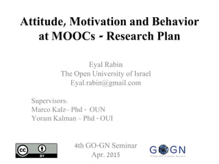 Attitude, Motivation and Behavior
at MOOCs - Research Plan
Eyal Rabin
The Open University of Israel
Eyal.rabin@gmail.com
Supervisors:
Marco Kalz– Phd - OUN
Yoram Kalman – Phd - OUI
4th GO-GN Seminar
Apr. 2015
 