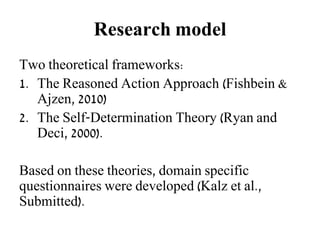 Research model
Two theoretical frameworks:
1. The Reasoned Action Approach (Fishbein &
Ajzen, 2010)
2. The Self-Determination Theory (Ryan and
Deci, 2000).
Based on these theories, domain specific
questionnaires were developed (Kalz et al.,
Submitted).
 
