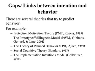 Gaps/ Links between intention and
behavior
There are several theories that try to predict
behavior.
For example:
– Protection Motivation Theory (PMT, Rogers, 1983)
– The Prototype/Willingness Model (PWM; Gibbons,
Gerrard, & Lane, 2003)
– The Theory of Planned Behavior (TPB; Ajzen, 1991)
– Social Cognitive Theory (Bandura, 1997)
– The Implementation Intentions Model (Gollwitzer,
1999).
 