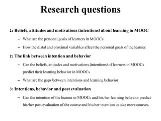 Research questions
1: Beliefs, attitudes and motivations (intentions) about learning in MOOC
– What are the personal goals of learners in MOOCs.
– How the distal and proximal variables affect the personal goals of the learner.
2: The link between intention and behavior
– Can the beliefs, attitudes and motivations (intentions) of learners in MOOCs
predict their learning behavior in MOOCs
– What are the gaps between intentions and learning behavior
3: Intentions, behavior and post evaluation
– Can the intention of the learner in MOOCs and his/her learning behavior predict
his/her post evaluation of the course and his/her intention to take more courses.
 