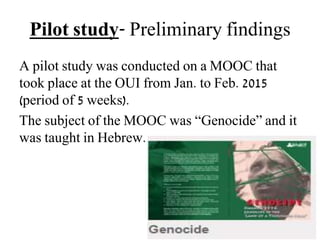 Pilot study- Preliminary findings
A pilot study was conducted on a MOOC that
took place at the OUI from Jan. to Feb. 2015
(period of 5 weeks).
The subject of the MOOC was “Genocide” and it
was taught in Hebrew.
 