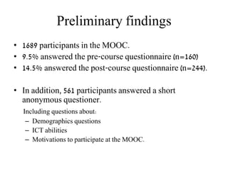 Preliminary findings
• 1689 participants in the MOOC.
• 9.5% answered the pre-course questionnaire (n=160)
• 14.5% answered the post-course questionnaire (n=244).
• In addition, 561 participants answered a short
anonymous questioner.
Including questions about:
– Demographics questions
– ICT abilities
– Motivations to participate at the MOOC.
 