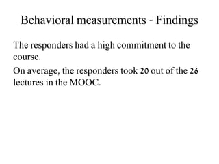 Behavioral measurements - Findings
The responders had a high commitment to the
course.
On average, the responders took 20 out of the 26
lectures in the MOOC.
 
