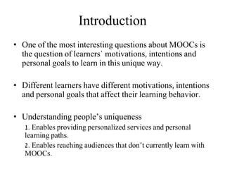 Introduction
• One of the most interesting questions about MOOCs is
the question of learners` motivations, intentions and
personal goals to learn in this unique way.
• Different learners have different motivations, intentions
and personal goals that affect their learning behavior.
• Understanding people’s uniqueness
1. Enables providing personalized services and personal
learning paths.
2. Enables reaching audiences that don’t currently learn with
MOOCs.
 