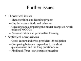 Further issues
• Theoretical issues
– Metacognition and learning process
– Gap between attitude and behavior
– Checking and comparing the model in applied /work
oriented MOOCs
– Personalization and personalize learning
• Statistical comparisons
– Cross culture and cross providers investigation
– Comparing between responders to the short
questionnaire and the long questionnaire
– Finding different participants clustering
 