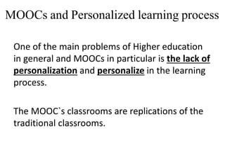 MOOCs and Personalized learning process
One of the main problems of Higher education
in general and MOOCs in particular is the lack of
personalization and personalize in the learning
process.
The MOOC`s classrooms are replications of the
traditional classrooms.
 