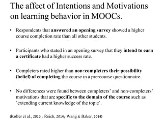 The affect of Intentions and Motivations
on learning behavior in MOOCs.
• Respondents that answered an opening survey showed a higher
course completion rate than all other students.
• Participants who stated in an opening survey that they intend to earn
a certificate had a higher success rate.
• Completers rated higher than non-completers their possibility
(belief) of completing the course in a pre-course questionnaire.
• No differences were found between completers’ and non-completers’
motivations that are specific to the domain of the course such as
`extending current knowledge of the topic`.
(Koller et al., 2013 ; Reich, 2014; Wang & Baker, 2014)
 