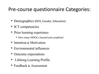 Pre-course questionnaire Categories:
• Demographics (SES, Gender, Education)
• ICT competencies
• Prior learning experience
• How many MOOCs learned and completed
• Intention & Motivation
• Environmental influences
• Outcome expectations
• Lifelong Learning Profile
• Feedback & Assessment
 