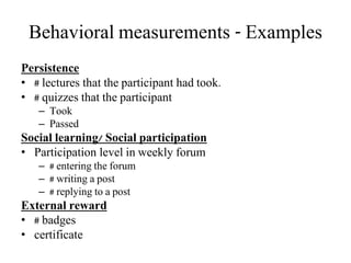 Behavioral measurements - Examples
Persistence
• # lectures that the participant had took.
• # quizzes that the participant
– Took
– Passed
Social learning/ Social participation
• Participation level in weekly forum
– # entering the forum
– # writing a post
– # replying to a post
External reward
• # badges
• certificate
 