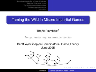 Normal vs misere play of impartial games
               Example: The game 0.123
           The indistinguishability quotient
                 Computing presentations
                                Conclusion




Taming the Wild in Misere Impartial Games

                              Thane Plambeck1
              1 http://arxiv.org/abs/math.CO/0501315



   Banff Workshop on Combinatorial Game Theory
                    June 2005
                  r
                  rr            r
              r r r r rr r    r rr
                        ¡ r rr r
                  r    r    r r¡        r
                d  rr
                r r               r r r rr
                                        r r
                        r  rr                 r
                    dr hhr r 
                  d           ¡         r
                       
                      h    r         dr
                                      r  @@@r
                                             
                           hhhr ¨@
                              r
                                  r¨@
                                    @
                               T Plambeck      Taming the Wild in Misere Games
 