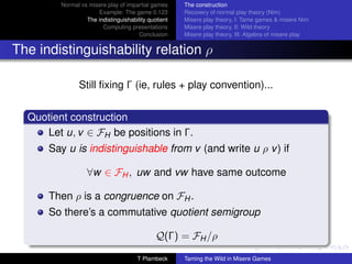 Normal vs misere play of impartial games     The construction
                      Example: The game 0.123         Recovery of normal play theory (Nim)
                  The indistinguishability quotient   Misere play theory, I: Tame games  misere Nim
                        Computing presentations       Misere play theory, II: Wild theory
                                       Conclusion     Misere play theory, III: Algebra of misere play


The indistinguishability relation ρ

                Still ﬁxing Γ (ie, rules + play convention)...


  Quotient construction
     Let u, v ∈ FH be positions in Γ.
      Say u is indistinguishable from v (and write u ρ v ) if

                   ∀w ∈ FH , uw and vw have same outcome

      Then ρ is a congruence on FH .
      So there’s a commutative quotient semigroup

                                              Q(Γ) = FH /ρ

                                      T Plambeck      Taming the Wild in Misere Games
 