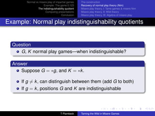 Normal vs misere play of impartial games     The construction
                     Example: The game 0.123         Recovery of normal play theory (Nim)
                 The indistinguishability quotient   Misere play theory, I: Tame games  misere Nim
                       Computing presentations       Misere play theory, II: Wild theory
                                      Conclusion     Misere play theory, III: Algebra of misere play


Example: Normal play indistinguishability quotients


  Question
     G, K normal play games—when indistinguishable?

  Answer
     Suppose G = ∗g, and K = ∗k .

      If g = k , can distinguish between them (add G to both)
      If g = k , positions G and K are indistinguishable




                                     T Plambeck      Taming the Wild in Misere Games
 