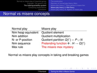 Normal vs misere play of impartial games     The construction
                     Example: The game 0.123         Recovery of normal play theory (Nim)
                 The indistinguishability quotient   Misere play theory, I: Tame games  misere Nim
                       Computing presentations       Misere play theory, II: Wild theory
                                      Conclusion     Misere play theory, III: Algebra of misere play


Normal vs misere concepts


    Normal play                            Misere play
    Nim heap equivalent                    Quotient element
    Nim addition                           Quotient multiplication
    N- or P-position                       Quotient partition Q(Γ) = P ∪ N
    Nim sequence                           Pretending function Φ : H → Q(Γ)
    Mex rule                               The misere mex mystery

  Normal vs misere play concepts in taking and breaking games




                                     T Plambeck      Taming the Wild in Misere Games
 