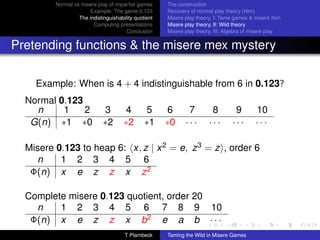 Normal vs misere play of impartial games     The construction
                      Example: The game 0.123         Recovery of normal play theory (Nim)
                  The indistinguishability quotient   Misere play theory, I: Tame games  misere Nim
                        Computing presentations       Misere play theory, II: Wild theory
                                       Conclusion     Misere play theory, III: Algebra of misere play


Pretending functions  the misere mex mystery

    Example: When is 4 + 4 indistinguishable from 6 in 0.123?
  Normal 0.123
    n     1    2              3        4        5     6       7         8         9       10
   G(n) ∗1 ∗0                ∗2       ∗2       ∗1     ∗0     ···       ···       ···      ···

  Misere 0.123 to heap 6: x, z | x 2 = e, z 3 = z , order 6
    n     1 2 3 4 5 6
   Φ(n) x e z z x z 2

  Complete misere 0.123 quotient, order 20
    n    1 2 3 4 5 6 7 8 9 10
   Φ(n) x e z z x b2 e a b · · ·
                                      T Plambeck      Taming the Wild in Misere Games
 