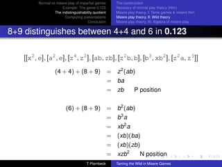 Normal vs misere play of impartial games         The construction
                      Example: The game 0.123             Recovery of normal play theory (Nim)
                  The indistinguishability quotient       Misere play theory, I: Tame games  misere Nim
                        Computing presentations           Misere play theory, II: Wild theory
                                       Conclusion         Misere play theory, III: Algebra of misere play


8+9 distinguishes between 4+4 and 6 in 0.123

   [[x2 , e], [a2 , e], [z4 , z2 ], [ab, zb], [z2 b, b], [b3 , xb2 ], [z2 a, z3 ]]

                   (4 + 4) + (8 + 9)                  =   z 2 (ab)
                                                      =   ba
                                                      =   zb        P position


                          (6) + (8 + 9)               =   b2 (ab)
                                                      =   b3 a
                                                      =   xb2 a
                                                      =   (xb)(ba)
                                                      =   (xb)(zb)
                                                      =   xzb2          N position
                                      T Plambeck          Taming the Wild in Misere Games
 
