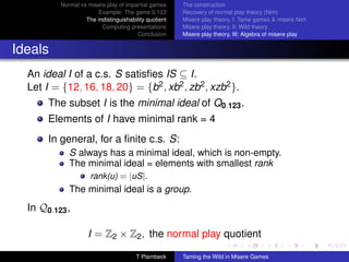 Normal vs misere play of impartial games     The construction
                       Example: The game 0.123         Recovery of normal play theory (Nim)
                   The indistinguishability quotient   Misere play theory, I: Tame games  misere Nim
                         Computing presentations       Misere play theory, II: Wild theory
                                        Conclusion     Misere play theory, III: Algebra of misere play


Ideals
  An ideal I of a c.s. S satisﬁes IS ⊆ I.
  Let I = {12, 16, 18, 20} = {b2 , xb2 , zb2 , xzb2 }.
       The subset I is the minimal ideal of Q0.123 .
       Elements of I have minimal rank = 4
       In general, for a ﬁnite c.s. S:
             S always has a minimal ideal, which is non-empty.
             The minimal ideal = elements with smallest rank
                     rank(u) = |uS|.
             The minimal ideal is a group.
  In Q0.123 ,

                    I = Z2 × Z2 , the normal play quotient

                                       T Plambeck      Taming the Wild in Misere Games
 