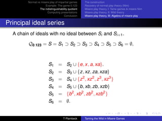 Normal vs misere play of impartial games     The construction
                      Example: The game 0.123         Recovery of normal play theory (Nim)
                  The indistinguishability quotient   Misere play theory, I: Tame games  misere Nim
                        Computing presentations       Misere play theory, II: Wild theory
                                       Conclusion     Misere play theory, III: Algebra of misere play


Principal ideal series
  A chain of ideals with no ideal between Si and Si+1 .

         Q0.123 = S = S1 ⊃ S2 ⊃ S3 ⊃ S4 ⊃ S5 ⊃ S6 = ∅,



                          S1 = S2 ∪ {e, x, a, xa}.
                          S2 = S3 ∪ {z, xz, za, xza}
                          S3 = S4 ∪ {z 2 , xz 2 , z 3 , xz 3 }
                          S4 = S5 ∪ {b, xb, zb, xzb}
                          S5 = {b2 , xb2 , zb2 , xzb2 }
                          S6 = ∅.


                                      T Plambeck      Taming the Wild in Misere Games
 